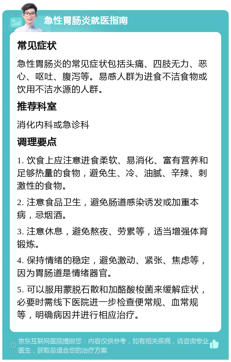 急性胃肠炎就医指南 常见症状 急性胃肠炎的常见症状包括头痛、四肢无力、恶心、呕吐、腹泻等。易感人群为进食不洁食物或饮用不洁水源的人群。 推荐科室 消化内科或急诊科 调理要点 1. 饮食上应注意进食柔软、易消化、富有营养和足够热量的食物，避免生、冷、油腻、辛辣、刺激性的食物。 2. 注意食品卫生，避免肠道感染诱发或加重本病，忌烟酒。 3. 注意休息，避免熬夜、劳累等，适当增强体育锻炼。 4. 保持情绪的稳定，避免激动、紧张、焦虑等，因为胃肠道是情绪器官。 5. 可以服用蒙脱石散和加酪酸梭菌来缓解症状，必要时需线下医院进一步检查便常规、血常规等，明确病因并进行相应治疗。