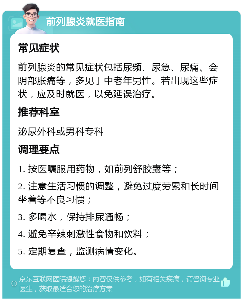 前列腺炎就医指南 常见症状 前列腺炎的常见症状包括尿频、尿急、尿痛、会阴部胀痛等，多见于中老年男性。若出现这些症状，应及时就医，以免延误治疗。 推荐科室 泌尿外科或男科专科 调理要点 1. 按医嘱服用药物，如前列舒胶囊等； 2. 注意生活习惯的调整，避免过度劳累和长时间坐着等不良习惯； 3. 多喝水，保持排尿通畅； 4. 避免辛辣刺激性食物和饮料； 5. 定期复查，监测病情变化。