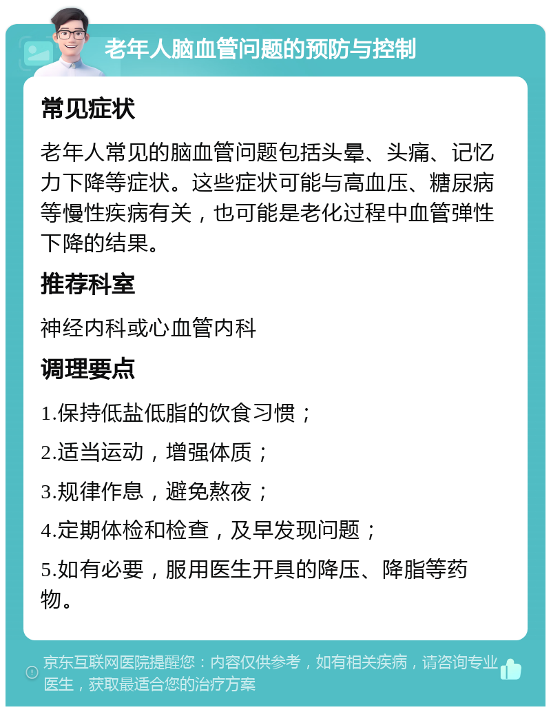 老年人脑血管问题的预防与控制 常见症状 老年人常见的脑血管问题包括头晕、头痛、记忆力下降等症状。这些症状可能与高血压、糖尿病等慢性疾病有关，也可能是老化过程中血管弹性下降的结果。 推荐科室 神经内科或心血管内科 调理要点 1.保持低盐低脂的饮食习惯； 2.适当运动，增强体质； 3.规律作息，避免熬夜； 4.定期体检和检查，及早发现问题； 5.如有必要，服用医生开具的降压、降脂等药物。