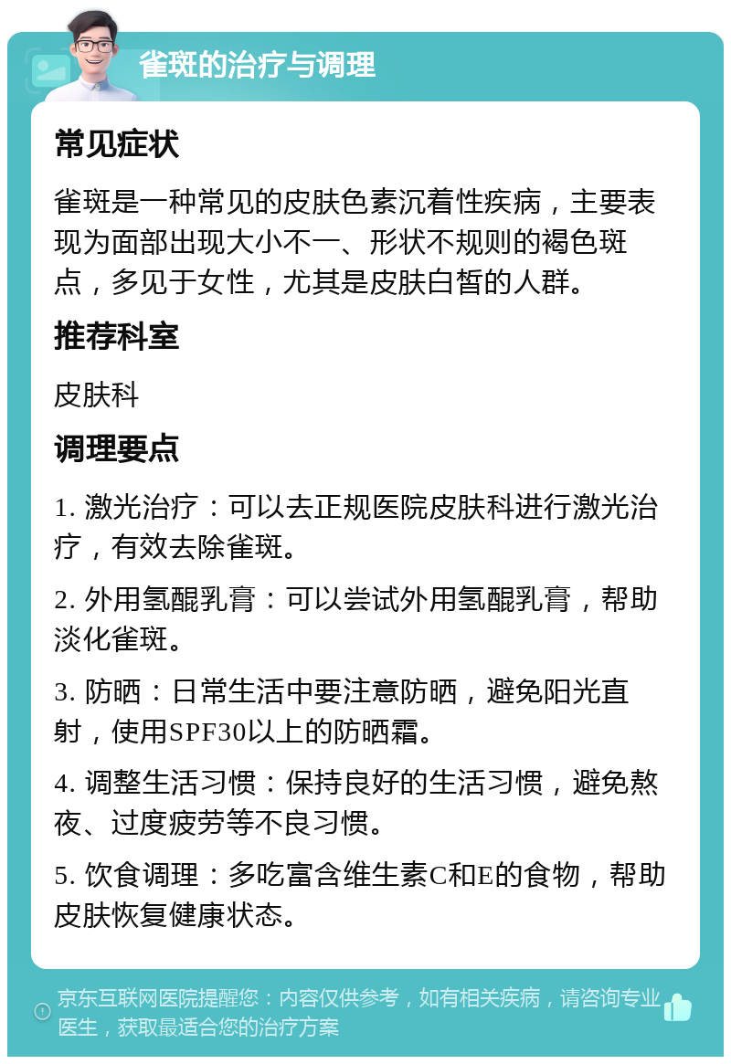 雀斑的治疗与调理 常见症状 雀斑是一种常见的皮肤色素沉着性疾病，主要表现为面部出现大小不一、形状不规则的褐色斑点，多见于女性，尤其是皮肤白皙的人群。 推荐科室 皮肤科 调理要点 1. 激光治疗：可以去正规医院皮肤科进行激光治疗，有效去除雀斑。 2. 外用氢醌乳膏：可以尝试外用氢醌乳膏，帮助淡化雀斑。 3. 防晒：日常生活中要注意防晒，避免阳光直射，使用SPF30以上的防晒霜。 4. 调整生活习惯：保持良好的生活习惯，避免熬夜、过度疲劳等不良习惯。 5. 饮食调理：多吃富含维生素C和E的食物，帮助皮肤恢复健康状态。