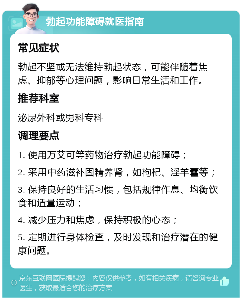 勃起功能障碍就医指南 常见症状 勃起不坚或无法维持勃起状态，可能伴随着焦虑、抑郁等心理问题，影响日常生活和工作。 推荐科室 泌尿外科或男科专科 调理要点 1. 使用万艾可等药物治疗勃起功能障碍； 2. 采用中药滋补固精养肾，如枸杞、淫羊藿等； 3. 保持良好的生活习惯，包括规律作息、均衡饮食和适量运动； 4. 减少压力和焦虑，保持积极的心态； 5. 定期进行身体检查，及时发现和治疗潜在的健康问题。