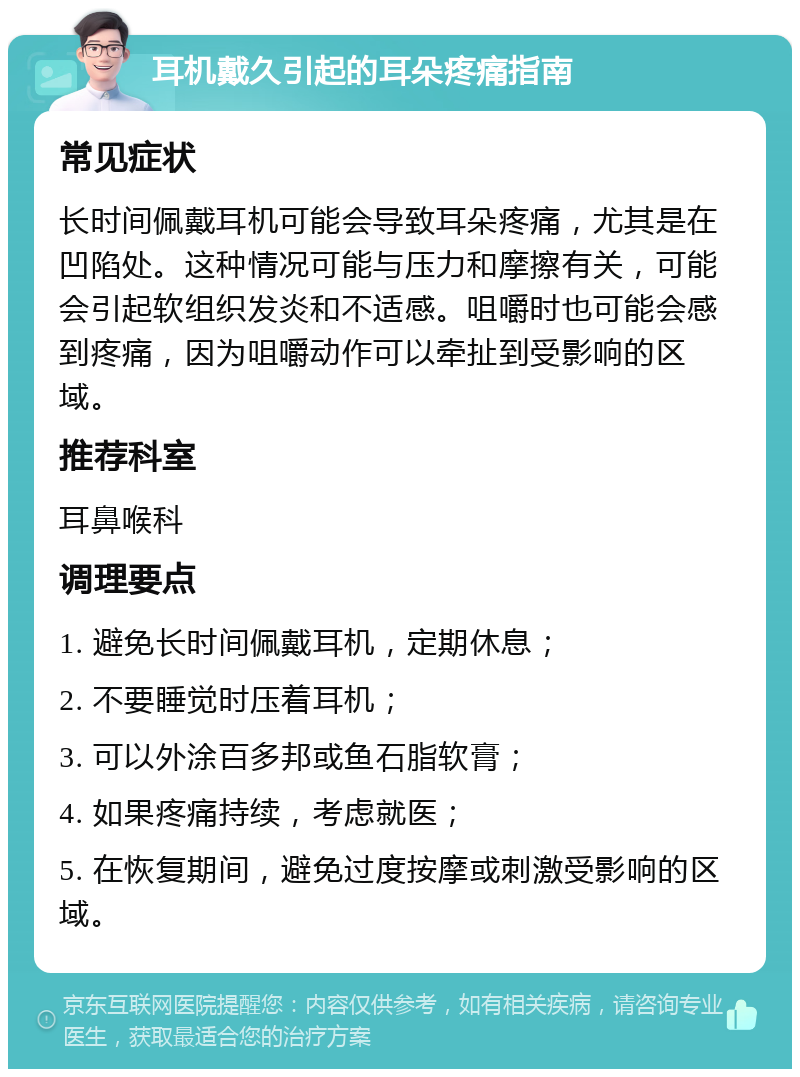 耳机戴久引起的耳朵疼痛指南 常见症状 长时间佩戴耳机可能会导致耳朵疼痛，尤其是在凹陷处。这种情况可能与压力和摩擦有关，可能会引起软组织发炎和不适感。咀嚼时也可能会感到疼痛，因为咀嚼动作可以牵扯到受影响的区域。 推荐科室 耳鼻喉科 调理要点 1. 避免长时间佩戴耳机，定期休息； 2. 不要睡觉时压着耳机； 3. 可以外涂百多邦或鱼石脂软膏； 4. 如果疼痛持续，考虑就医； 5. 在恢复期间，避免过度按摩或刺激受影响的区域。