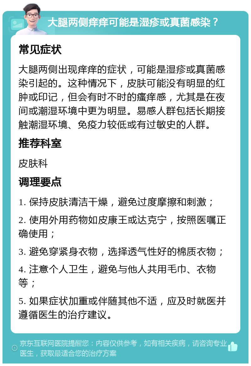 大腿两侧痒痒可能是湿疹或真菌感染？ 常见症状 大腿两侧出现痒痒的症状，可能是湿疹或真菌感染引起的。这种情况下，皮肤可能没有明显的红肿或印记，但会有时不时的瘙痒感，尤其是在夜间或潮湿环境中更为明显。易感人群包括长期接触潮湿环境、免疫力较低或有过敏史的人群。 推荐科室 皮肤科 调理要点 1. 保持皮肤清洁干燥，避免过度摩擦和刺激； 2. 使用外用药物如皮康王或达克宁，按照医嘱正确使用； 3. 避免穿紧身衣物，选择透气性好的棉质衣物； 4. 注意个人卫生，避免与他人共用毛巾、衣物等； 5. 如果症状加重或伴随其他不适，应及时就医并遵循医生的治疗建议。