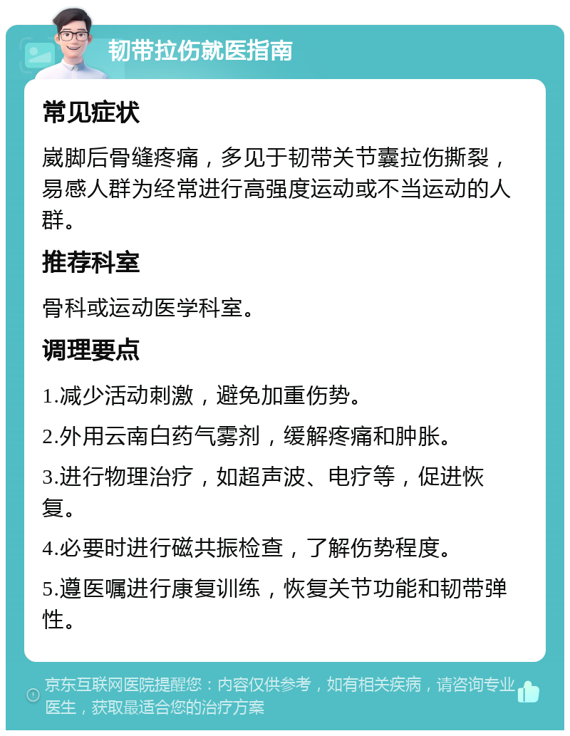 韧带拉伤就医指南 常见症状 崴脚后骨缝疼痛，多见于韧带关节囊拉伤撕裂，易感人群为经常进行高强度运动或不当运动的人群。 推荐科室 骨科或运动医学科室。 调理要点 1.减少活动刺激，避免加重伤势。 2.外用云南白药气雾剂，缓解疼痛和肿胀。 3.进行物理治疗，如超声波、电疗等，促进恢复。 4.必要时进行磁共振检查，了解伤势程度。 5.遵医嘱进行康复训练，恢复关节功能和韧带弹性。