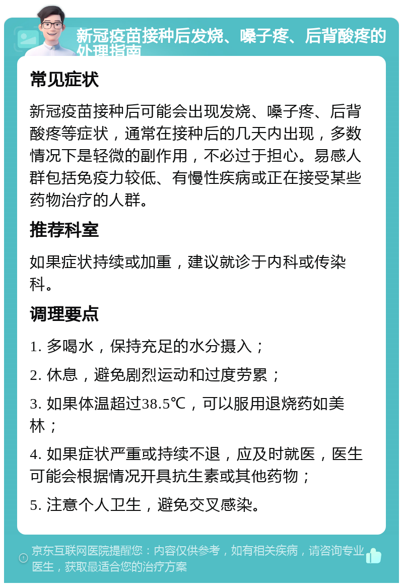 新冠疫苗接种后发烧、嗓子疼、后背酸疼的处理指南 常见症状 新冠疫苗接种后可能会出现发烧、嗓子疼、后背酸疼等症状，通常在接种后的几天内出现，多数情况下是轻微的副作用，不必过于担心。易感人群包括免疫力较低、有慢性疾病或正在接受某些药物治疗的人群。 推荐科室 如果症状持续或加重，建议就诊于内科或传染科。 调理要点 1. 多喝水，保持充足的水分摄入； 2. 休息，避免剧烈运动和过度劳累； 3. 如果体温超过38.5℃，可以服用退烧药如美林； 4. 如果症状严重或持续不退，应及时就医，医生可能会根据情况开具抗生素或其他药物； 5. 注意个人卫生，避免交叉感染。