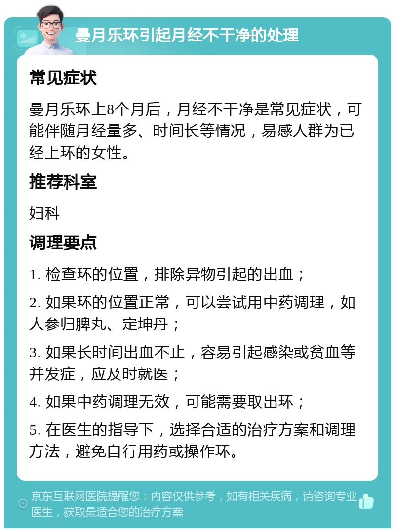 曼月乐环引起月经不干净的处理 常见症状 曼月乐环上8个月后，月经不干净是常见症状，可能伴随月经量多、时间长等情况，易感人群为已经上环的女性。 推荐科室 妇科 调理要点 1. 检查环的位置，排除异物引起的出血； 2. 如果环的位置正常，可以尝试用中药调理，如人参归脾丸、定坤丹； 3. 如果长时间出血不止，容易引起感染或贫血等并发症，应及时就医； 4. 如果中药调理无效，可能需要取出环； 5. 在医生的指导下，选择合适的治疗方案和调理方法，避免自行用药或操作环。