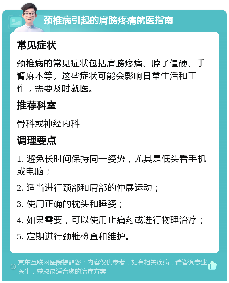 颈椎病引起的肩膀疼痛就医指南 常见症状 颈椎病的常见症状包括肩膀疼痛、脖子僵硬、手臂麻木等。这些症状可能会影响日常生活和工作，需要及时就医。 推荐科室 骨科或神经内科 调理要点 1. 避免长时间保持同一姿势，尤其是低头看手机或电脑； 2. 适当进行颈部和肩部的伸展运动； 3. 使用正确的枕头和睡姿； 4. 如果需要，可以使用止痛药或进行物理治疗； 5. 定期进行颈椎检查和维护。