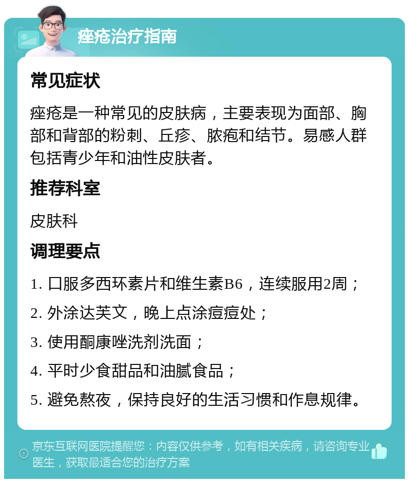 痤疮治疗指南 常见症状 痤疮是一种常见的皮肤病，主要表现为面部、胸部和背部的粉刺、丘疹、脓疱和结节。易感人群包括青少年和油性皮肤者。 推荐科室 皮肤科 调理要点 1. 口服多西环素片和维生素B6，连续服用2周； 2. 外涂达芙文，晚上点涂痘痘处； 3. 使用酮康唑洗剂洗面； 4. 平时少食甜品和油腻食品； 5. 避免熬夜，保持良好的生活习惯和作息规律。