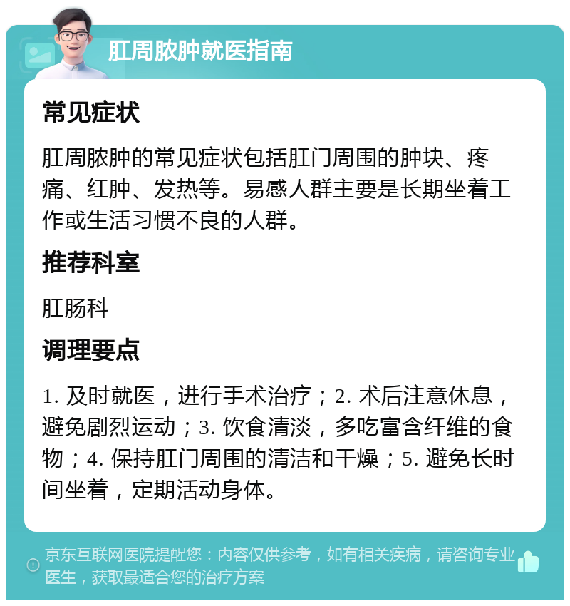 肛周脓肿就医指南 常见症状 肛周脓肿的常见症状包括肛门周围的肿块、疼痛、红肿、发热等。易感人群主要是长期坐着工作或生活习惯不良的人群。 推荐科室 肛肠科 调理要点 1. 及时就医，进行手术治疗；2. 术后注意休息，避免剧烈运动；3. 饮食清淡，多吃富含纤维的食物；4. 保持肛门周围的清洁和干燥；5. 避免长时间坐着，定期活动身体。