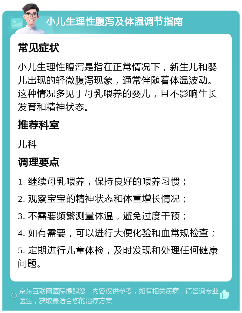 小儿生理性腹泻及体温调节指南 常见症状 小儿生理性腹泻是指在正常情况下，新生儿和婴儿出现的轻微腹泻现象，通常伴随着体温波动。这种情况多见于母乳喂养的婴儿，且不影响生长发育和精神状态。 推荐科室 儿科 调理要点 1. 继续母乳喂养，保持良好的喂养习惯； 2. 观察宝宝的精神状态和体重增长情况； 3. 不需要频繁测量体温，避免过度干预； 4. 如有需要，可以进行大便化验和血常规检查； 5. 定期进行儿童体检，及时发现和处理任何健康问题。