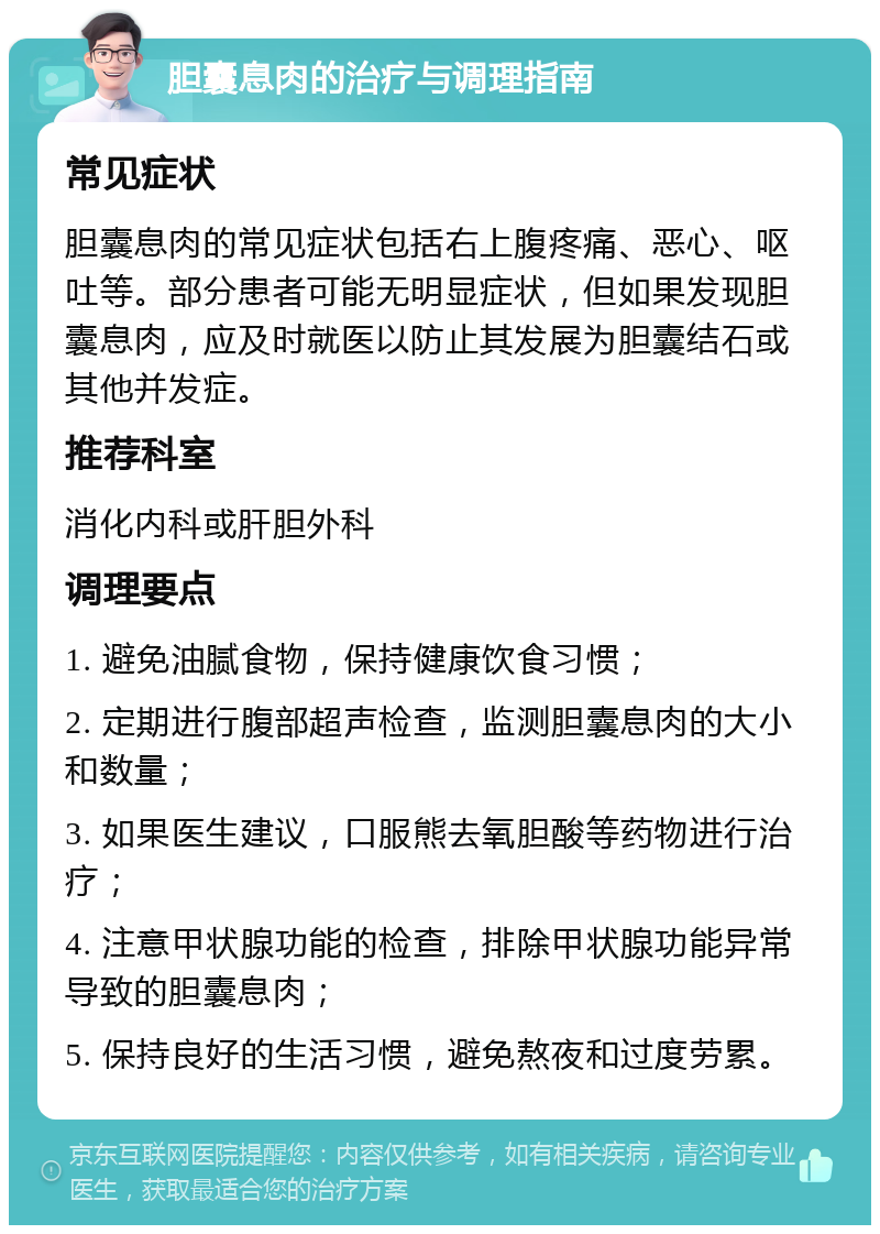 胆囊息肉的治疗与调理指南 常见症状 胆囊息肉的常见症状包括右上腹疼痛、恶心、呕吐等。部分患者可能无明显症状，但如果发现胆囊息肉，应及时就医以防止其发展为胆囊结石或其他并发症。 推荐科室 消化内科或肝胆外科 调理要点 1. 避免油腻食物，保持健康饮食习惯； 2. 定期进行腹部超声检查，监测胆囊息肉的大小和数量； 3. 如果医生建议，口服熊去氧胆酸等药物进行治疗； 4. 注意甲状腺功能的检查，排除甲状腺功能异常导致的胆囊息肉； 5. 保持良好的生活习惯，避免熬夜和过度劳累。