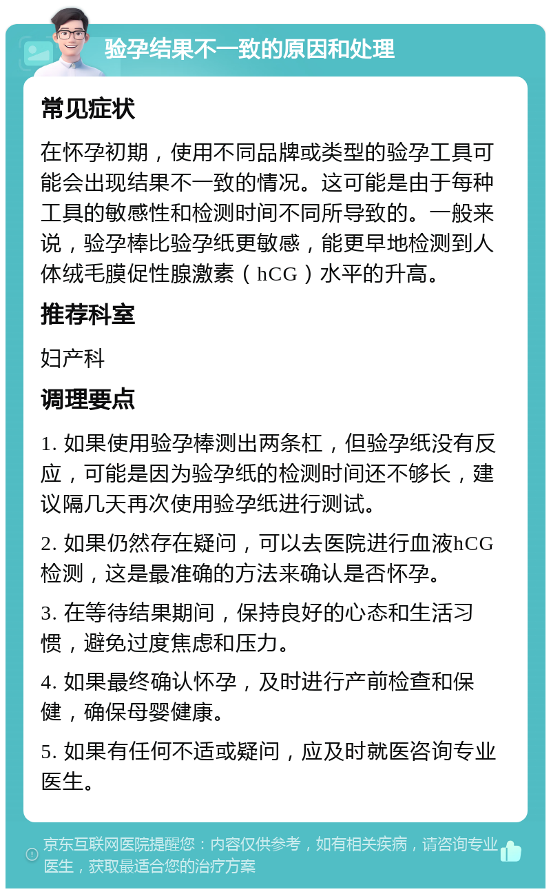 验孕结果不一致的原因和处理 常见症状 在怀孕初期，使用不同品牌或类型的验孕工具可能会出现结果不一致的情况。这可能是由于每种工具的敏感性和检测时间不同所导致的。一般来说，验孕棒比验孕纸更敏感，能更早地检测到人体绒毛膜促性腺激素（hCG）水平的升高。 推荐科室 妇产科 调理要点 1. 如果使用验孕棒测出两条杠，但验孕纸没有反应，可能是因为验孕纸的检测时间还不够长，建议隔几天再次使用验孕纸进行测试。 2. 如果仍然存在疑问，可以去医院进行血液hCG检测，这是最准确的方法来确认是否怀孕。 3. 在等待结果期间，保持良好的心态和生活习惯，避免过度焦虑和压力。 4. 如果最终确认怀孕，及时进行产前检查和保健，确保母婴健康。 5. 如果有任何不适或疑问，应及时就医咨询专业医生。