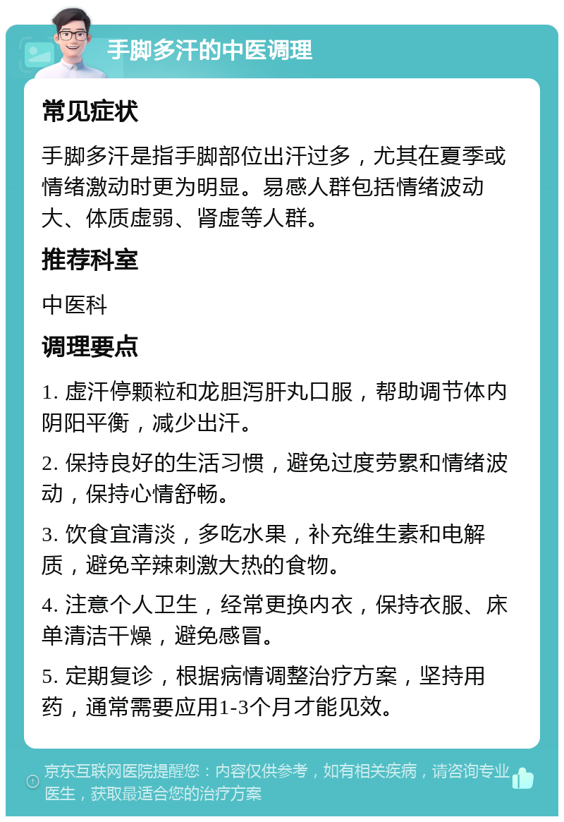 手脚多汗的中医调理 常见症状 手脚多汗是指手脚部位出汗过多，尤其在夏季或情绪激动时更为明显。易感人群包括情绪波动大、体质虚弱、肾虚等人群。 推荐科室 中医科 调理要点 1. 虚汗停颗粒和龙胆泻肝丸口服，帮助调节体内阴阳平衡，减少出汗。 2. 保持良好的生活习惯，避免过度劳累和情绪波动，保持心情舒畅。 3. 饮食宜清淡，多吃水果，补充维生素和电解质，避免辛辣刺激大热的食物。 4. 注意个人卫生，经常更换内衣，保持衣服、床单清洁干燥，避免感冒。 5. 定期复诊，根据病情调整治疗方案，坚持用药，通常需要应用1-3个月才能见效。