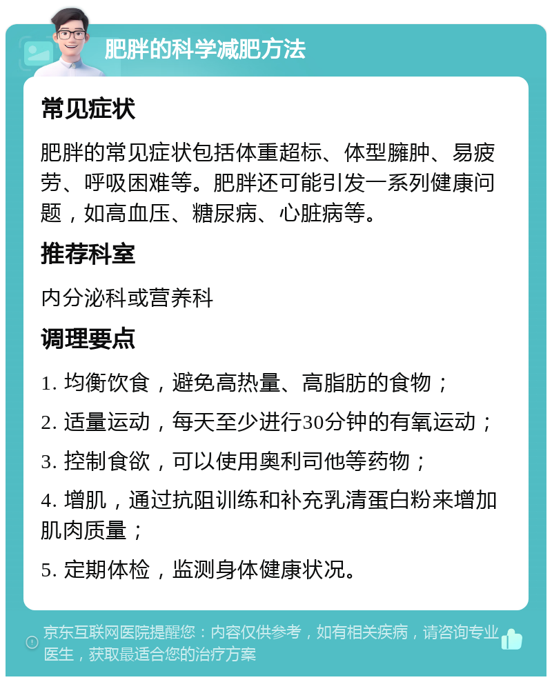 肥胖的科学减肥方法 常见症状 肥胖的常见症状包括体重超标、体型臃肿、易疲劳、呼吸困难等。肥胖还可能引发一系列健康问题，如高血压、糖尿病、心脏病等。 推荐科室 内分泌科或营养科 调理要点 1. 均衡饮食，避免高热量、高脂肪的食物； 2. 适量运动，每天至少进行30分钟的有氧运动； 3. 控制食欲，可以使用奥利司他等药物； 4. 增肌，通过抗阻训练和补充乳清蛋白粉来增加肌肉质量； 5. 定期体检，监测身体健康状况。