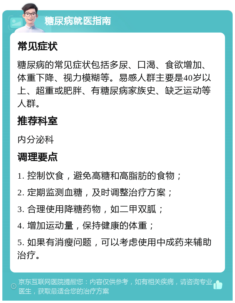 糖尿病就医指南 常见症状 糖尿病的常见症状包括多尿、口渴、食欲增加、体重下降、视力模糊等。易感人群主要是40岁以上、超重或肥胖、有糖尿病家族史、缺乏运动等人群。 推荐科室 内分泌科 调理要点 1. 控制饮食，避免高糖和高脂肪的食物； 2. 定期监测血糖，及时调整治疗方案； 3. 合理使用降糖药物，如二甲双胍； 4. 增加运动量，保持健康的体重； 5. 如果有消瘦问题，可以考虑使用中成药来辅助治疗。