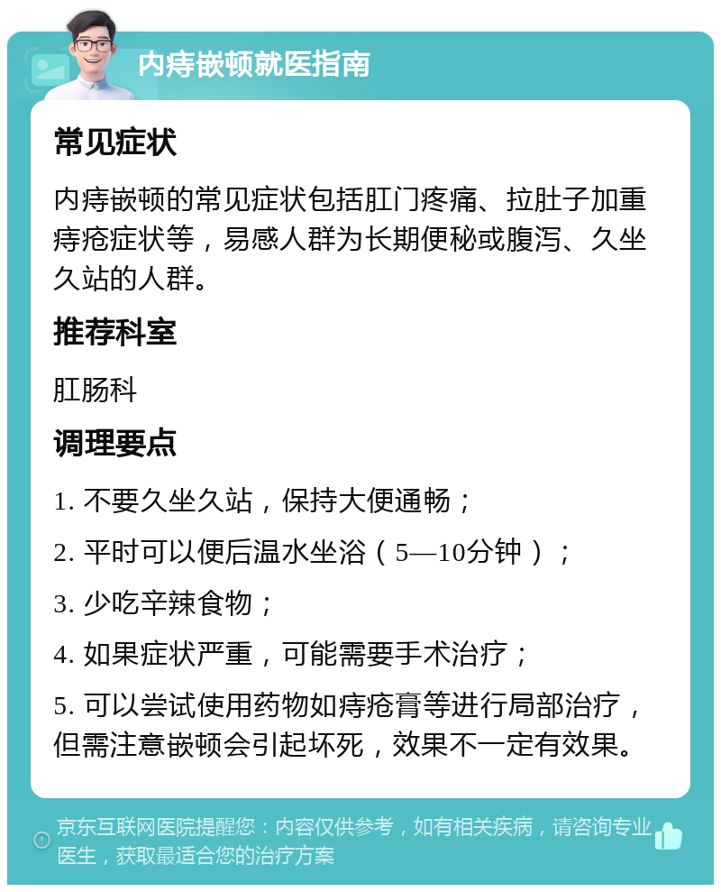 内痔嵌顿就医指南 常见症状 内痔嵌顿的常见症状包括肛门疼痛、拉肚子加重痔疮症状等，易感人群为长期便秘或腹泻、久坐久站的人群。 推荐科室 肛肠科 调理要点 1. 不要久坐久站，保持大便通畅； 2. 平时可以便后温水坐浴（5—10分钟）； 3. 少吃辛辣食物； 4. 如果症状严重，可能需要手术治疗； 5. 可以尝试使用药物如痔疮膏等进行局部治疗，但需注意嵌顿会引起坏死，效果不一定有效果。