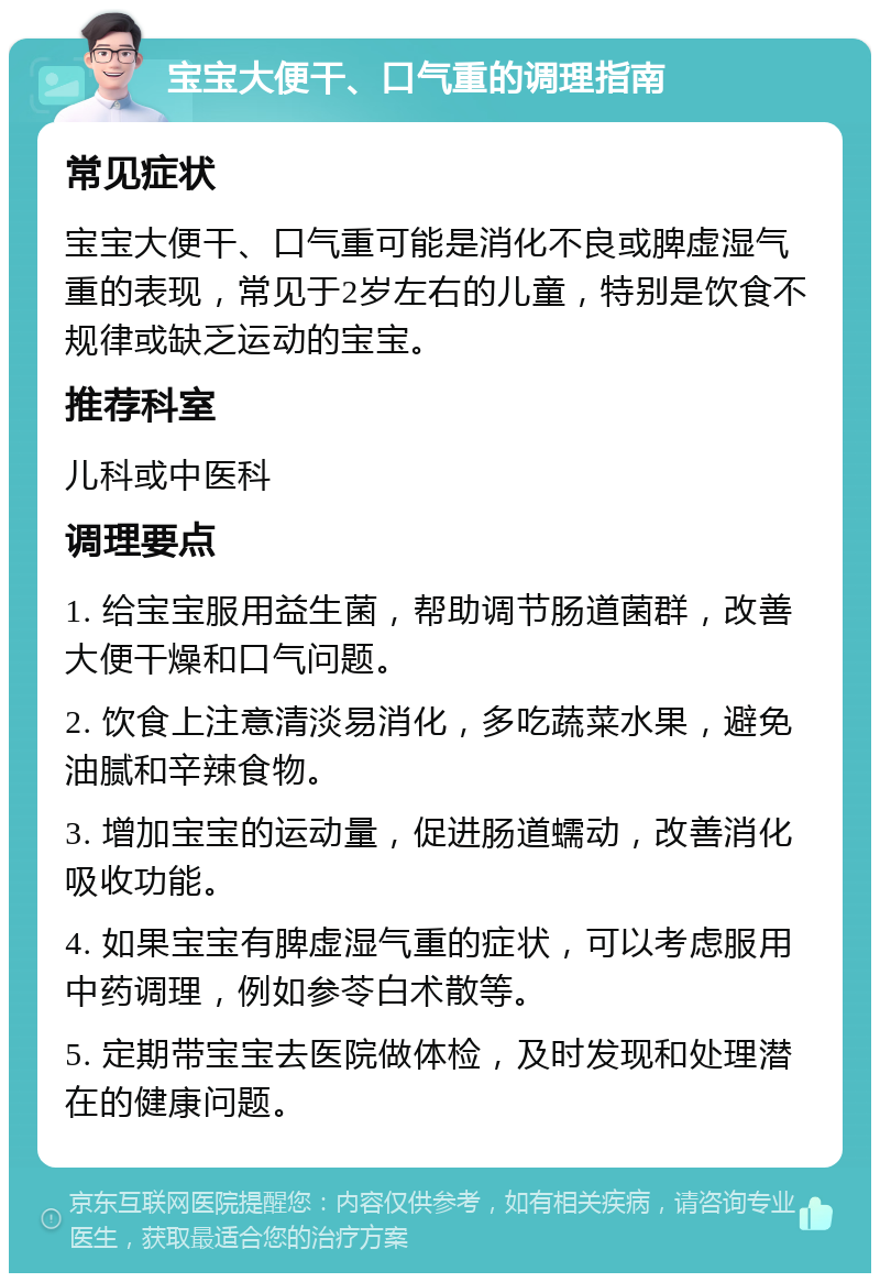 宝宝大便干、口气重的调理指南 常见症状 宝宝大便干、口气重可能是消化不良或脾虚湿气重的表现，常见于2岁左右的儿童，特别是饮食不规律或缺乏运动的宝宝。 推荐科室 儿科或中医科 调理要点 1. 给宝宝服用益生菌，帮助调节肠道菌群，改善大便干燥和口气问题。 2. 饮食上注意清淡易消化，多吃蔬菜水果，避免油腻和辛辣食物。 3. 增加宝宝的运动量，促进肠道蠕动，改善消化吸收功能。 4. 如果宝宝有脾虚湿气重的症状，可以考虑服用中药调理，例如参苓白术散等。 5. 定期带宝宝去医院做体检，及时发现和处理潜在的健康问题。