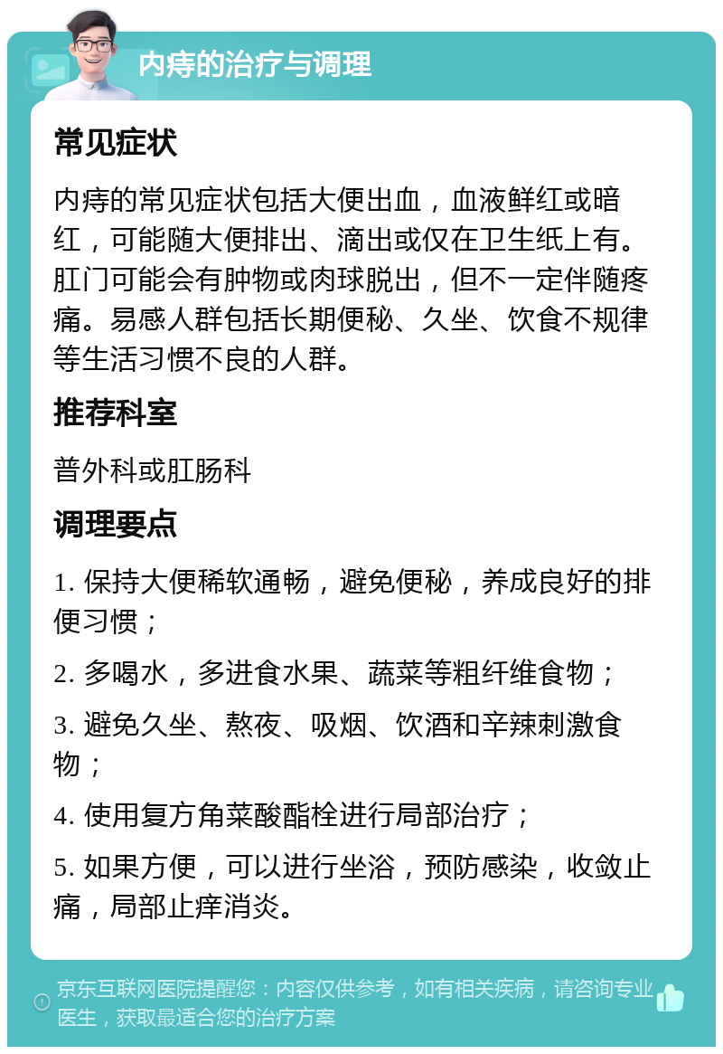 内痔的治疗与调理 常见症状 内痔的常见症状包括大便出血，血液鲜红或暗红，可能随大便排出、滴出或仅在卫生纸上有。肛门可能会有肿物或肉球脱出，但不一定伴随疼痛。易感人群包括长期便秘、久坐、饮食不规律等生活习惯不良的人群。 推荐科室 普外科或肛肠科 调理要点 1. 保持大便稀软通畅，避免便秘，养成良好的排便习惯； 2. 多喝水，多进食水果、蔬菜等粗纤维食物； 3. 避免久坐、熬夜、吸烟、饮酒和辛辣刺激食物； 4. 使用复方角菜酸酯栓进行局部治疗； 5. 如果方便，可以进行坐浴，预防感染，收敛止痛，局部止痒消炎。