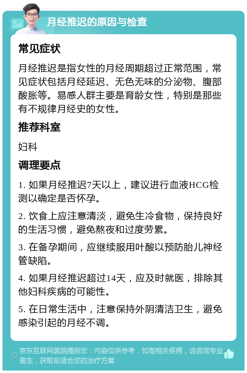 月经推迟的原因与检查 常见症状 月经推迟是指女性的月经周期超过正常范围，常见症状包括月经延迟、无色无味的分泌物、腹部酸胀等。易感人群主要是育龄女性，特别是那些有不规律月经史的女性。 推荐科室 妇科 调理要点 1. 如果月经推迟7天以上，建议进行血液HCG检测以确定是否怀孕。 2. 饮食上应注意清淡，避免生冷食物，保持良好的生活习惯，避免熬夜和过度劳累。 3. 在备孕期间，应继续服用叶酸以预防胎儿神经管缺陷。 4. 如果月经推迟超过14天，应及时就医，排除其他妇科疾病的可能性。 5. 在日常生活中，注意保持外阴清洁卫生，避免感染引起的月经不调。