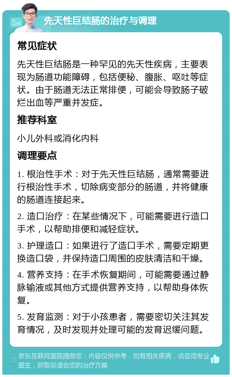 先天性巨结肠的治疗与调理 常见症状 先天性巨结肠是一种罕见的先天性疾病，主要表现为肠道功能障碍，包括便秘、腹胀、呕吐等症状。由于肠道无法正常排便，可能会导致肠子破烂出血等严重并发症。 推荐科室 小儿外科或消化内科 调理要点 1. 根治性手术：对于先天性巨结肠，通常需要进行根治性手术，切除病变部分的肠道，并将健康的肠道连接起来。 2. 造口治疗：在某些情况下，可能需要进行造口手术，以帮助排便和减轻症状。 3. 护理造口：如果进行了造口手术，需要定期更换造口袋，并保持造口周围的皮肤清洁和干燥。 4. 营养支持：在手术恢复期间，可能需要通过静脉输液或其他方式提供营养支持，以帮助身体恢复。 5. 发育监测：对于小孩患者，需要密切关注其发育情况，及时发现并处理可能的发育迟缓问题。