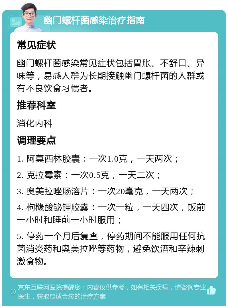 幽门螺杆菌感染治疗指南 常见症状 幽门螺杆菌感染常见症状包括胃胀、不舒口、异味等，易感人群为长期接触幽门螺杆菌的人群或有不良饮食习惯者。 推荐科室 消化内科 调理要点 1. 阿莫西林胶囊：一次1.0克，一天两次； 2. 克拉霉素：一次0.5克，一天二次； 3. 奥美拉唑肠溶片：一次20毫克，一天两次； 4. 枸橼酸铋钾胶囊：一次一粒，一天四次，饭前一小时和睡前一小时服用； 5. 停药一个月后复查，停药期间不能服用任何抗菌消炎药和奥美拉唑等药物，避免饮酒和辛辣刺激食物。