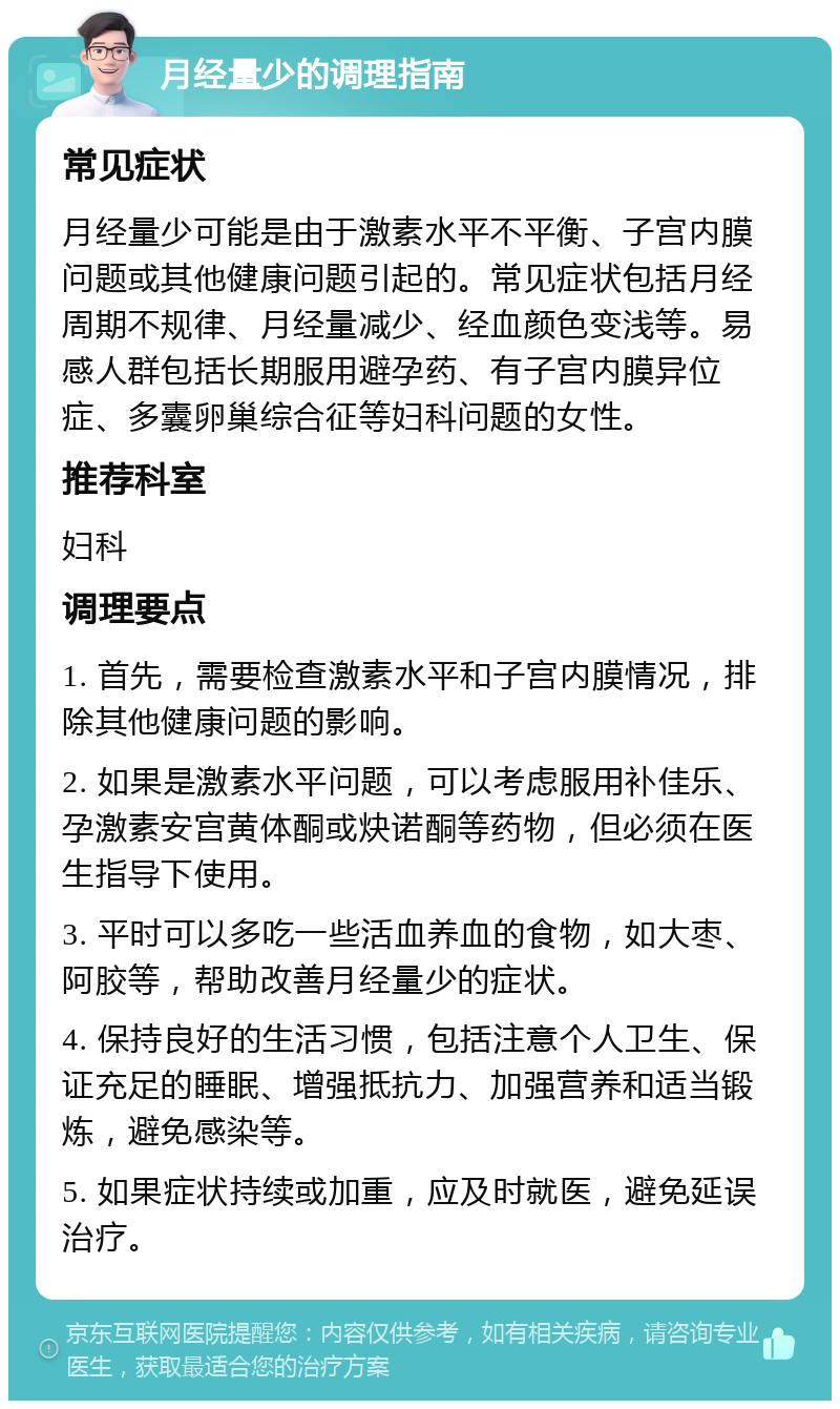 月经量少的调理指南 常见症状 月经量少可能是由于激素水平不平衡、子宫内膜问题或其他健康问题引起的。常见症状包括月经周期不规律、月经量减少、经血颜色变浅等。易感人群包括长期服用避孕药、有子宫内膜异位症、多囊卵巢综合征等妇科问题的女性。 推荐科室 妇科 调理要点 1. 首先，需要检查激素水平和子宫内膜情况，排除其他健康问题的影响。 2. 如果是激素水平问题，可以考虑服用补佳乐、孕激素安宫黄体酮或炔诺酮等药物，但必须在医生指导下使用。 3. 平时可以多吃一些活血养血的食物，如大枣、阿胶等，帮助改善月经量少的症状。 4. 保持良好的生活习惯，包括注意个人卫生、保证充足的睡眠、增强抵抗力、加强营养和适当锻炼，避免感染等。 5. 如果症状持续或加重，应及时就医，避免延误治疗。