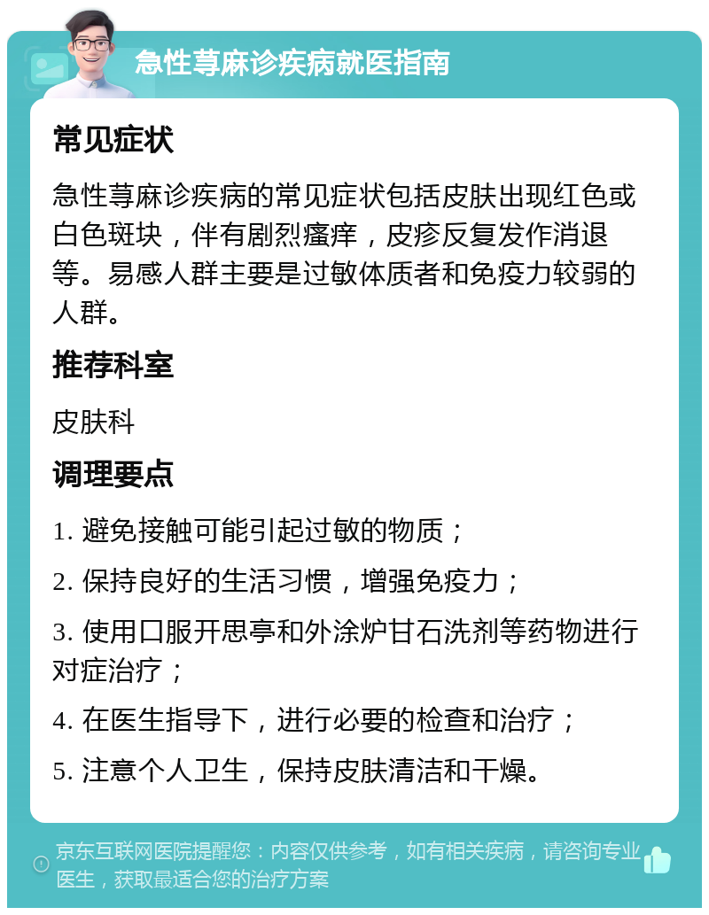 急性荨麻诊疾病就医指南 常见症状 急性荨麻诊疾病的常见症状包括皮肤出现红色或白色斑块，伴有剧烈瘙痒，皮疹反复发作消退等。易感人群主要是过敏体质者和免疫力较弱的人群。 推荐科室 皮肤科 调理要点 1. 避免接触可能引起过敏的物质； 2. 保持良好的生活习惯，增强免疫力； 3. 使用口服开思亭和外涂炉甘石洗剂等药物进行对症治疗； 4. 在医生指导下，进行必要的检查和治疗； 5. 注意个人卫生，保持皮肤清洁和干燥。