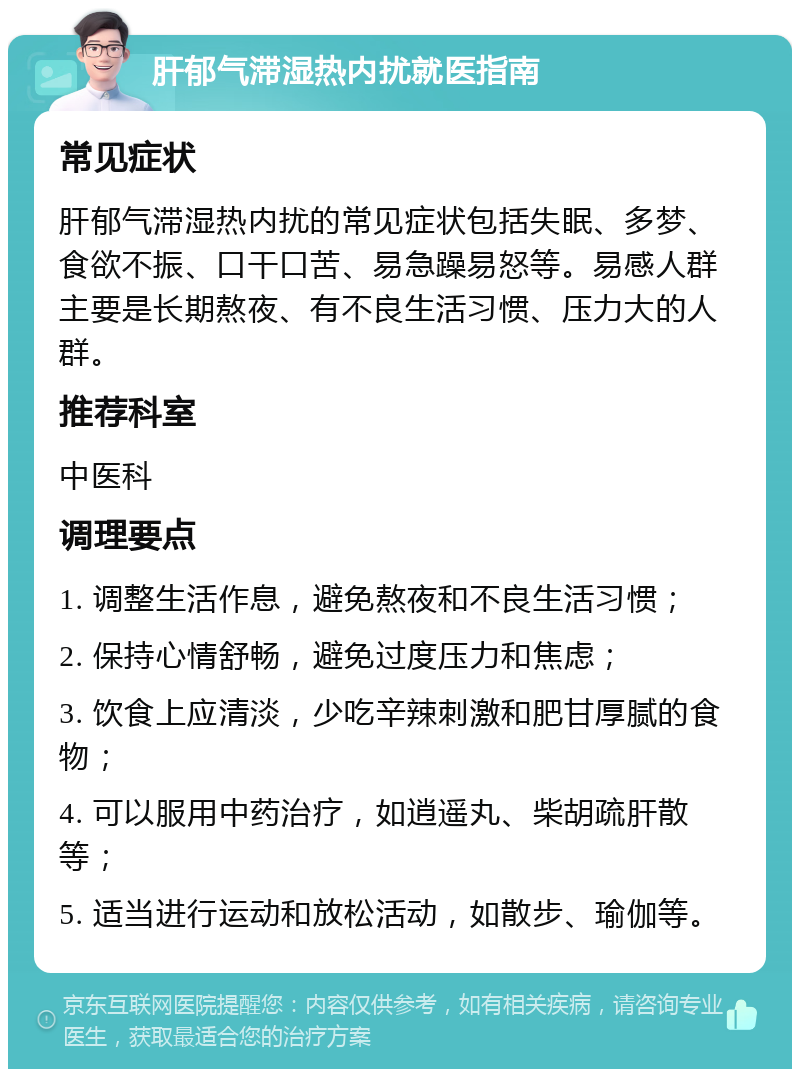 肝郁气滞湿热内扰就医指南 常见症状 肝郁气滞湿热内扰的常见症状包括失眠、多梦、食欲不振、口干口苦、易急躁易怒等。易感人群主要是长期熬夜、有不良生活习惯、压力大的人群。 推荐科室 中医科 调理要点 1. 调整生活作息，避免熬夜和不良生活习惯； 2. 保持心情舒畅，避免过度压力和焦虑； 3. 饮食上应清淡，少吃辛辣刺激和肥甘厚腻的食物； 4. 可以服用中药治疗，如逍遥丸、柴胡疏肝散等； 5. 适当进行运动和放松活动，如散步、瑜伽等。