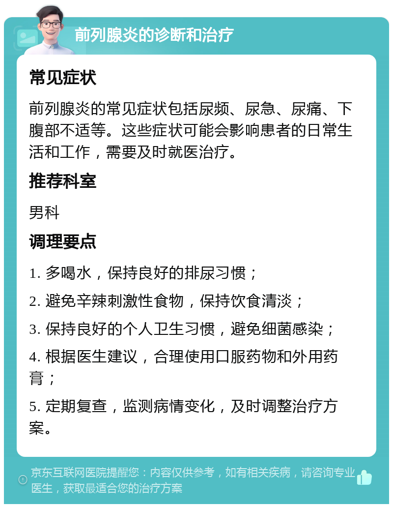 前列腺炎的诊断和治疗 常见症状 前列腺炎的常见症状包括尿频、尿急、尿痛、下腹部不适等。这些症状可能会影响患者的日常生活和工作，需要及时就医治疗。 推荐科室 男科 调理要点 1. 多喝水，保持良好的排尿习惯； 2. 避免辛辣刺激性食物，保持饮食清淡； 3. 保持良好的个人卫生习惯，避免细菌感染； 4. 根据医生建议，合理使用口服药物和外用药膏； 5. 定期复查，监测病情变化，及时调整治疗方案。