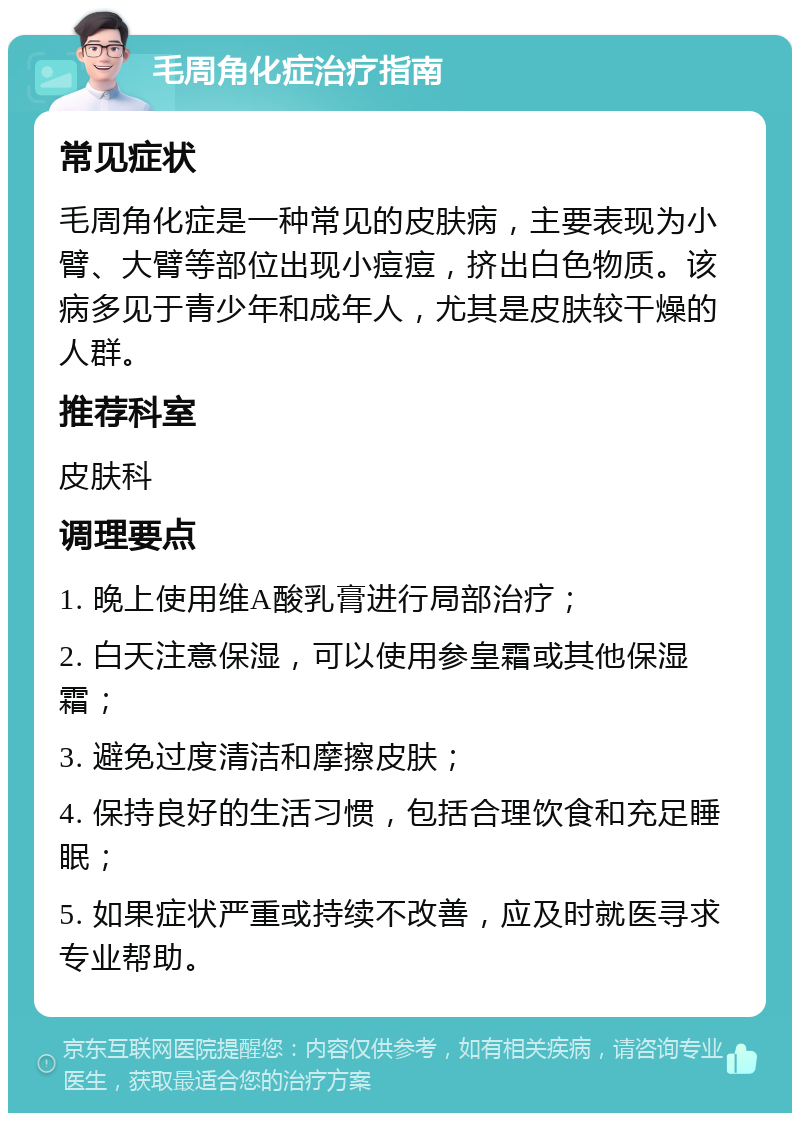 毛周角化症治疗指南 常见症状 毛周角化症是一种常见的皮肤病，主要表现为小臂、大臂等部位出现小痘痘，挤出白色物质。该病多见于青少年和成年人，尤其是皮肤较干燥的人群。 推荐科室 皮肤科 调理要点 1. 晚上使用维A酸乳膏进行局部治疗； 2. 白天注意保湿，可以使用参皇霜或其他保湿霜； 3. 避免过度清洁和摩擦皮肤； 4. 保持良好的生活习惯，包括合理饮食和充足睡眠； 5. 如果症状严重或持续不改善，应及时就医寻求专业帮助。