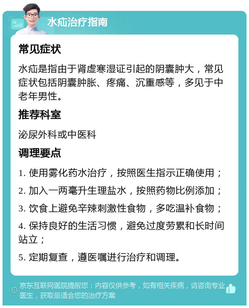 水疝治疗指南 常见症状 水疝是指由于肾虚寒湿证引起的阴囊肿大，常见症状包括阴囊肿胀、疼痛、沉重感等，多见于中老年男性。 推荐科室 泌尿外科或中医科 调理要点 1. 使用雾化药水治疗，按照医生指示正确使用； 2. 加入一两毫升生理盐水，按照药物比例添加； 3. 饮食上避免辛辣刺激性食物，多吃温补食物； 4. 保持良好的生活习惯，避免过度劳累和长时间站立； 5. 定期复查，遵医嘱进行治疗和调理。