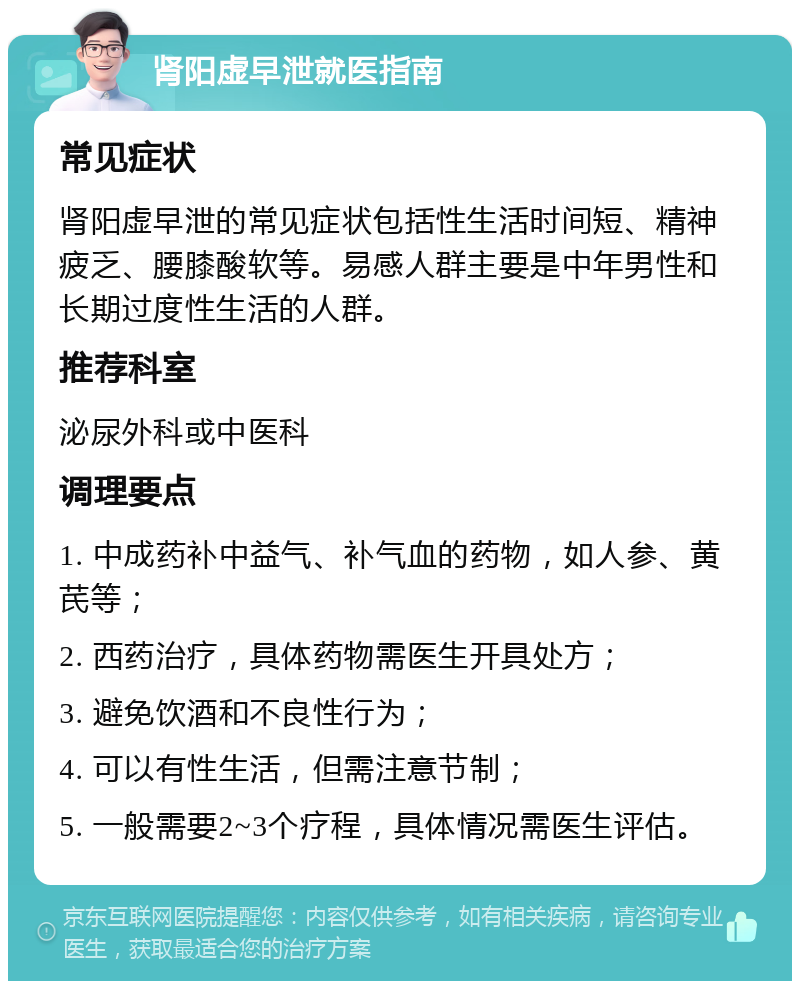 肾阳虚早泄就医指南 常见症状 肾阳虚早泄的常见症状包括性生活时间短、精神疲乏、腰膝酸软等。易感人群主要是中年男性和长期过度性生活的人群。 推荐科室 泌尿外科或中医科 调理要点 1. 中成药补中益气、补气血的药物，如人参、黄芪等； 2. 西药治疗，具体药物需医生开具处方； 3. 避免饮酒和不良性行为； 4. 可以有性生活，但需注意节制； 5. 一般需要2~3个疗程，具体情况需医生评估。