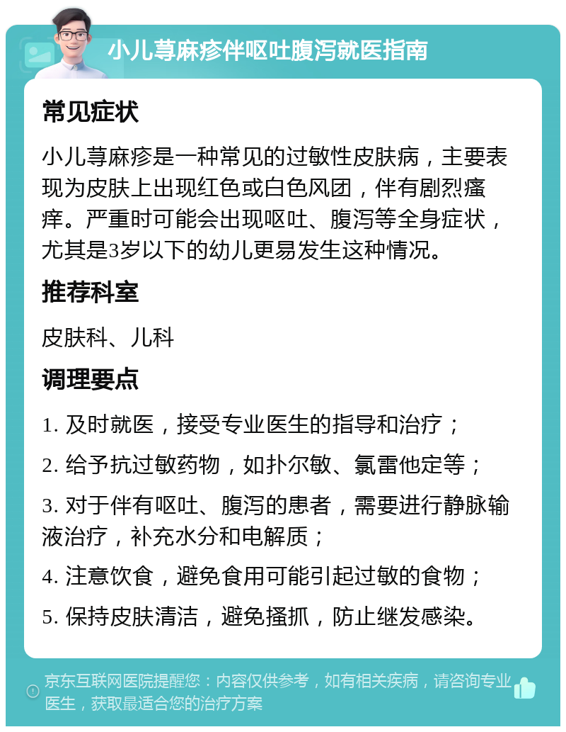 小儿荨麻疹伴呕吐腹泻就医指南 常见症状 小儿荨麻疹是一种常见的过敏性皮肤病，主要表现为皮肤上出现红色或白色风团，伴有剧烈瘙痒。严重时可能会出现呕吐、腹泻等全身症状，尤其是3岁以下的幼儿更易发生这种情况。 推荐科室 皮肤科、儿科 调理要点 1. 及时就医，接受专业医生的指导和治疗； 2. 给予抗过敏药物，如扑尔敏、氯雷他定等； 3. 对于伴有呕吐、腹泻的患者，需要进行静脉输液治疗，补充水分和电解质； 4. 注意饮食，避免食用可能引起过敏的食物； 5. 保持皮肤清洁，避免搔抓，防止继发感染。