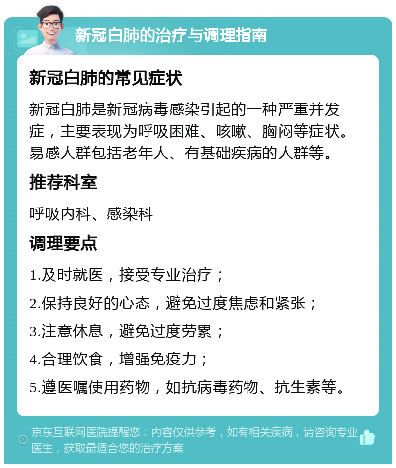 新冠白肺的治疗与调理指南 新冠白肺的常见症状 新冠白肺是新冠病毒感染引起的一种严重并发症，主要表现为呼吸困难、咳嗽、胸闷等症状。易感人群包括老年人、有基础疾病的人群等。 推荐科室 呼吸内科、感染科 调理要点 1.及时就医，接受专业治疗； 2.保持良好的心态，避免过度焦虑和紧张； 3.注意休息，避免过度劳累； 4.合理饮食，增强免疫力； 5.遵医嘱使用药物，如抗病毒药物、抗生素等。