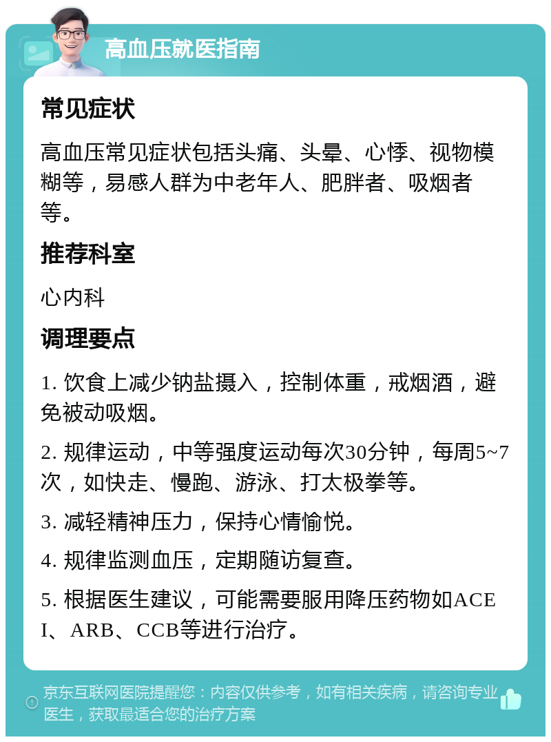 高血压就医指南 常见症状 高血压常见症状包括头痛、头晕、心悸、视物模糊等，易感人群为中老年人、肥胖者、吸烟者等。 推荐科室 心内科 调理要点 1. 饮食上减少钠盐摄入，控制体重，戒烟酒，避免被动吸烟。 2. 规律运动，中等强度运动每次30分钟，每周5~7次，如快走、慢跑、游泳、打太极拳等。 3. 减轻精神压力，保持心情愉悦。 4. 规律监测血压，定期随访复查。 5. 根据医生建议，可能需要服用降压药物如ACEI、ARB、CCB等进行治疗。