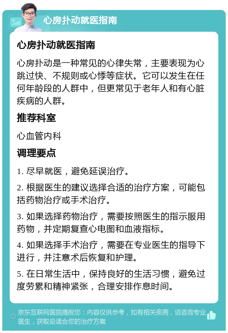 心房扑动就医指南 心房扑动就医指南 心房扑动是一种常见的心律失常，主要表现为心跳过快、不规则或心悸等症状。它可以发生在任何年龄段的人群中，但更常见于老年人和有心脏疾病的人群。 推荐科室 心血管内科 调理要点 1. 尽早就医，避免延误治疗。 2. 根据医生的建议选择合适的治疗方案，可能包括药物治疗或手术治疗。 3. 如果选择药物治疗，需要按照医生的指示服用药物，并定期复查心电图和血液指标。 4. 如果选择手术治疗，需要在专业医生的指导下进行，并注意术后恢复和护理。 5. 在日常生活中，保持良好的生活习惯，避免过度劳累和精神紧张，合理安排作息时间。