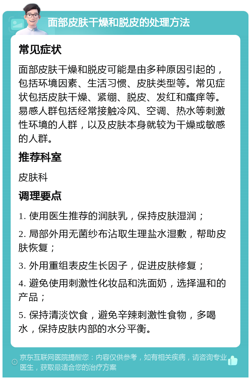 面部皮肤干燥和脱皮的处理方法 常见症状 面部皮肤干燥和脱皮可能是由多种原因引起的，包括环境因素、生活习惯、皮肤类型等。常见症状包括皮肤干燥、紧绷、脱皮、发红和瘙痒等。易感人群包括经常接触冷风、空调、热水等刺激性环境的人群，以及皮肤本身就较为干燥或敏感的人群。 推荐科室 皮肤科 调理要点 1. 使用医生推荐的润肤乳，保持皮肤湿润； 2. 局部外用无菌纱布沾取生理盐水湿敷，帮助皮肤恢复； 3. 外用重组表皮生长因子，促进皮肤修复； 4. 避免使用刺激性化妆品和洗面奶，选择温和的产品； 5. 保持清淡饮食，避免辛辣刺激性食物，多喝水，保持皮肤内部的水分平衡。