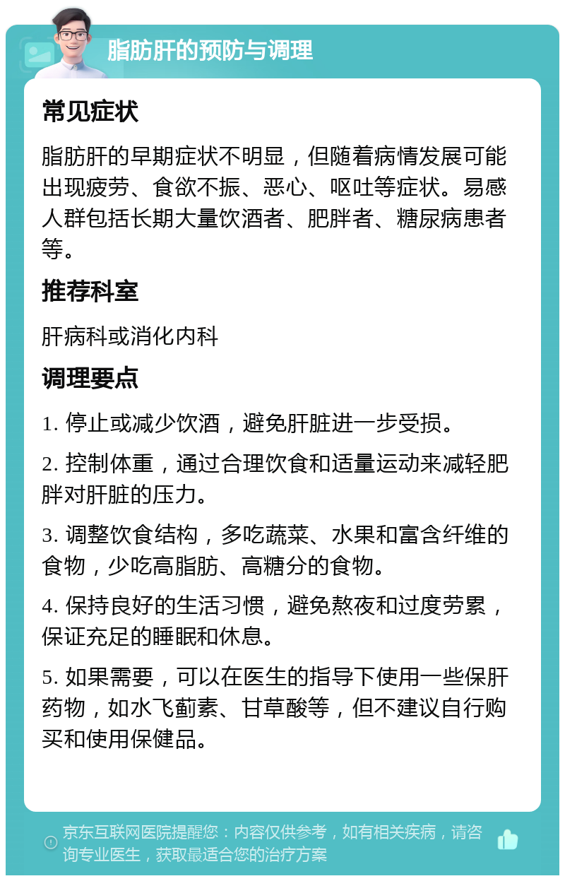 脂肪肝的预防与调理 常见症状 脂肪肝的早期症状不明显，但随着病情发展可能出现疲劳、食欲不振、恶心、呕吐等症状。易感人群包括长期大量饮酒者、肥胖者、糖尿病患者等。 推荐科室 肝病科或消化内科 调理要点 1. 停止或减少饮酒，避免肝脏进一步受损。 2. 控制体重，通过合理饮食和适量运动来减轻肥胖对肝脏的压力。 3. 调整饮食结构，多吃蔬菜、水果和富含纤维的食物，少吃高脂肪、高糖分的食物。 4. 保持良好的生活习惯，避免熬夜和过度劳累，保证充足的睡眠和休息。 5. 如果需要，可以在医生的指导下使用一些保肝药物，如水飞蓟素、甘草酸等，但不建议自行购买和使用保健品。