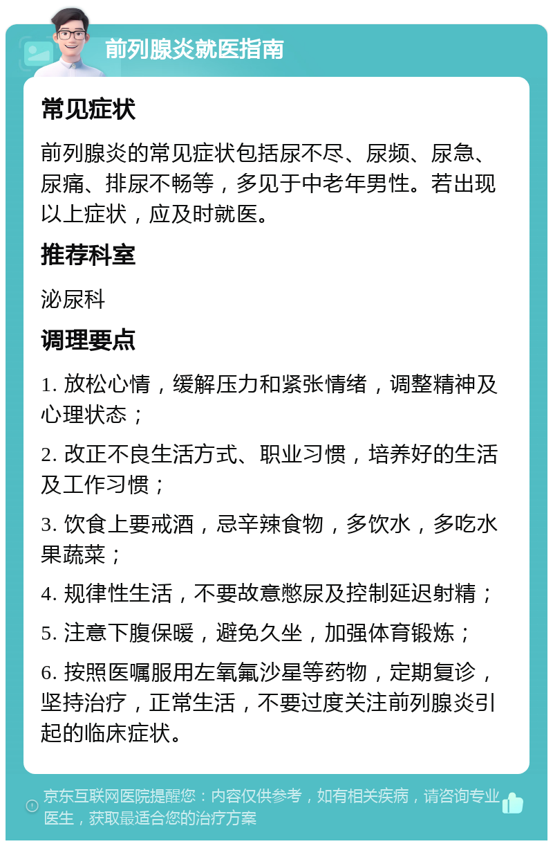 前列腺炎就医指南 常见症状 前列腺炎的常见症状包括尿不尽、尿频、尿急、尿痛、排尿不畅等，多见于中老年男性。若出现以上症状，应及时就医。 推荐科室 泌尿科 调理要点 1. 放松心情，缓解压力和紧张情绪，调整精神及心理状态； 2. 改正不良生活方式、职业习惯，培养好的生活及工作习惯； 3. 饮食上要戒酒，忌辛辣食物，多饮水，多吃水果蔬菜； 4. 规律性生活，不要故意憋尿及控制延迟射精； 5. 注意下腹保暖，避免久坐，加强体育锻炼； 6. 按照医嘱服用左氧氟沙星等药物，定期复诊，坚持治疗，正常生活，不要过度关注前列腺炎引起的临床症状。