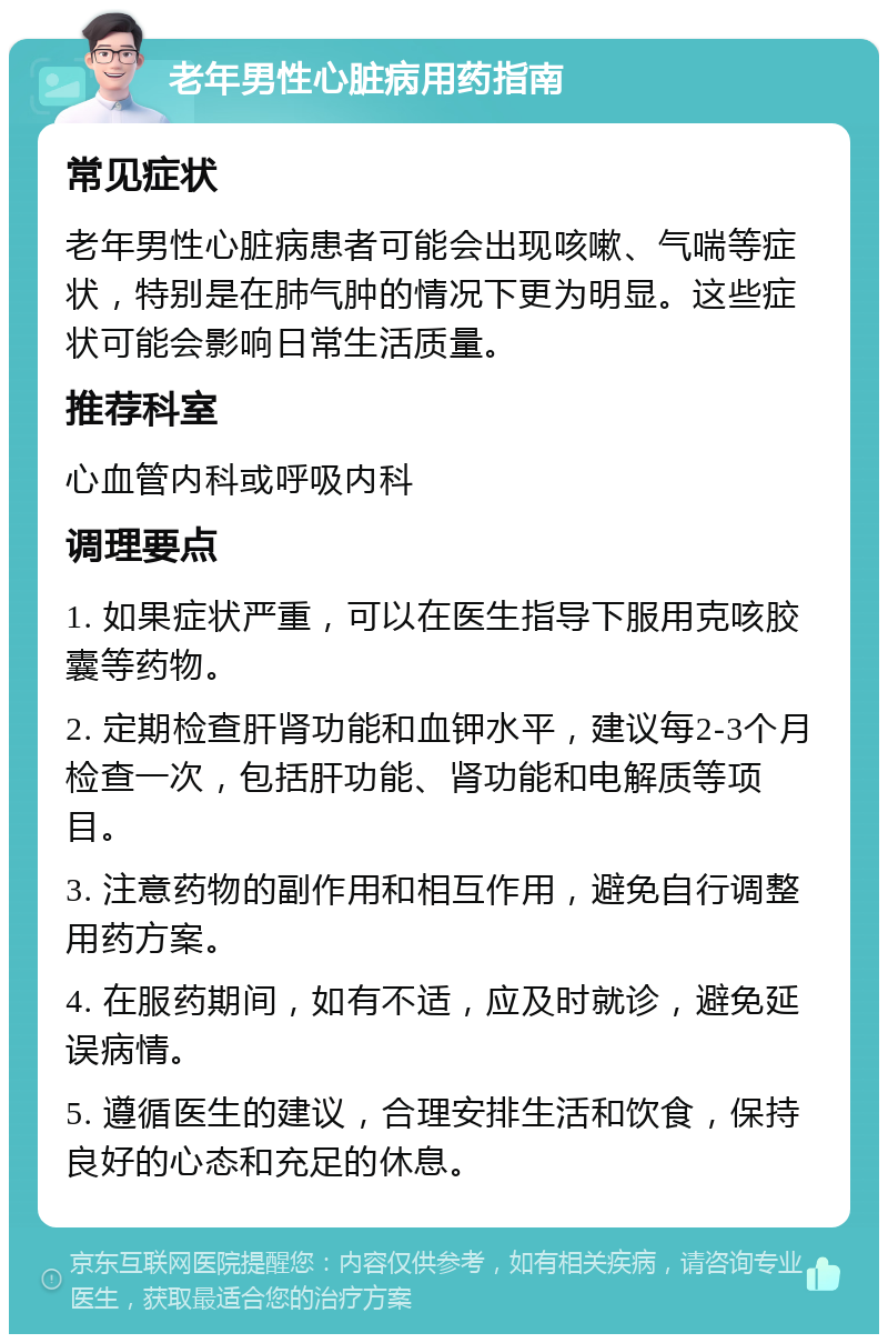 老年男性心脏病用药指南 常见症状 老年男性心脏病患者可能会出现咳嗽、气喘等症状，特别是在肺气肿的情况下更为明显。这些症状可能会影响日常生活质量。 推荐科室 心血管内科或呼吸内科 调理要点 1. 如果症状严重，可以在医生指导下服用克咳胶囊等药物。 2. 定期检查肝肾功能和血钾水平，建议每2-3个月检查一次，包括肝功能、肾功能和电解质等项目。 3. 注意药物的副作用和相互作用，避免自行调整用药方案。 4. 在服药期间，如有不适，应及时就诊，避免延误病情。 5. 遵循医生的建议，合理安排生活和饮食，保持良好的心态和充足的休息。