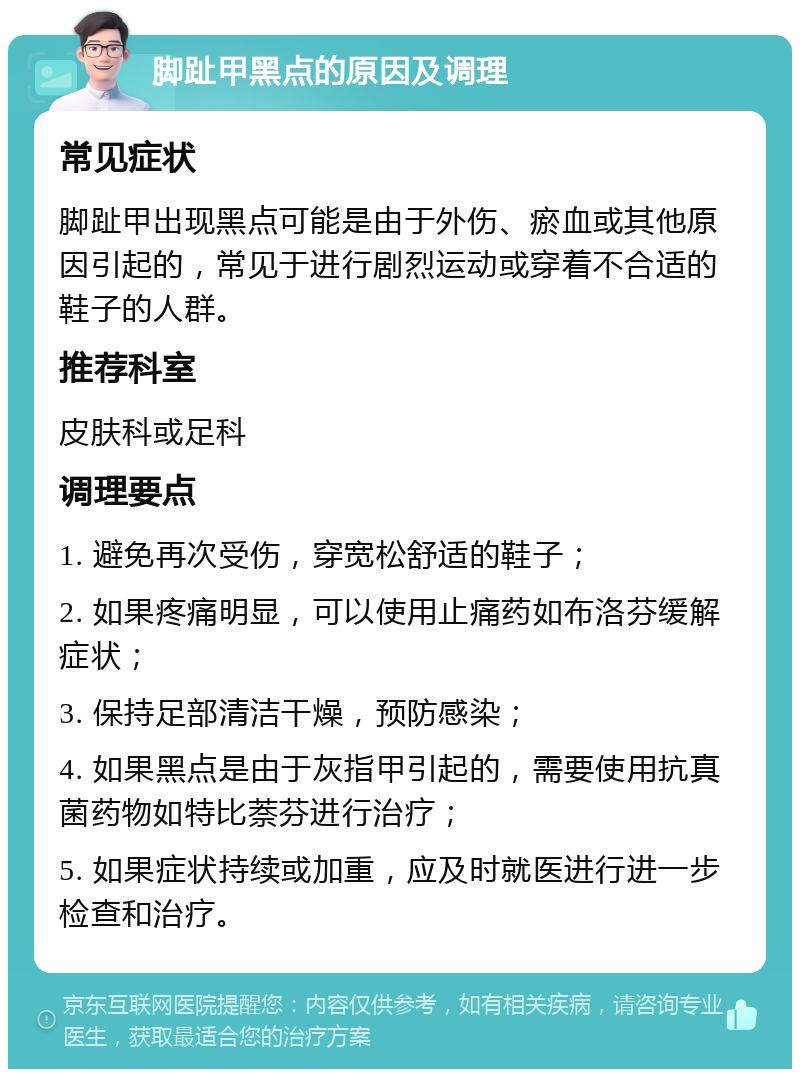 脚趾甲黑点的原因及调理 常见症状 脚趾甲出现黑点可能是由于外伤、瘀血或其他原因引起的，常见于进行剧烈运动或穿着不合适的鞋子的人群。 推荐科室 皮肤科或足科 调理要点 1. 避免再次受伤，穿宽松舒适的鞋子； 2. 如果疼痛明显，可以使用止痛药如布洛芬缓解症状； 3. 保持足部清洁干燥，预防感染； 4. 如果黑点是由于灰指甲引起的，需要使用抗真菌药物如特比萘芬进行治疗； 5. 如果症状持续或加重，应及时就医进行进一步检查和治疗。