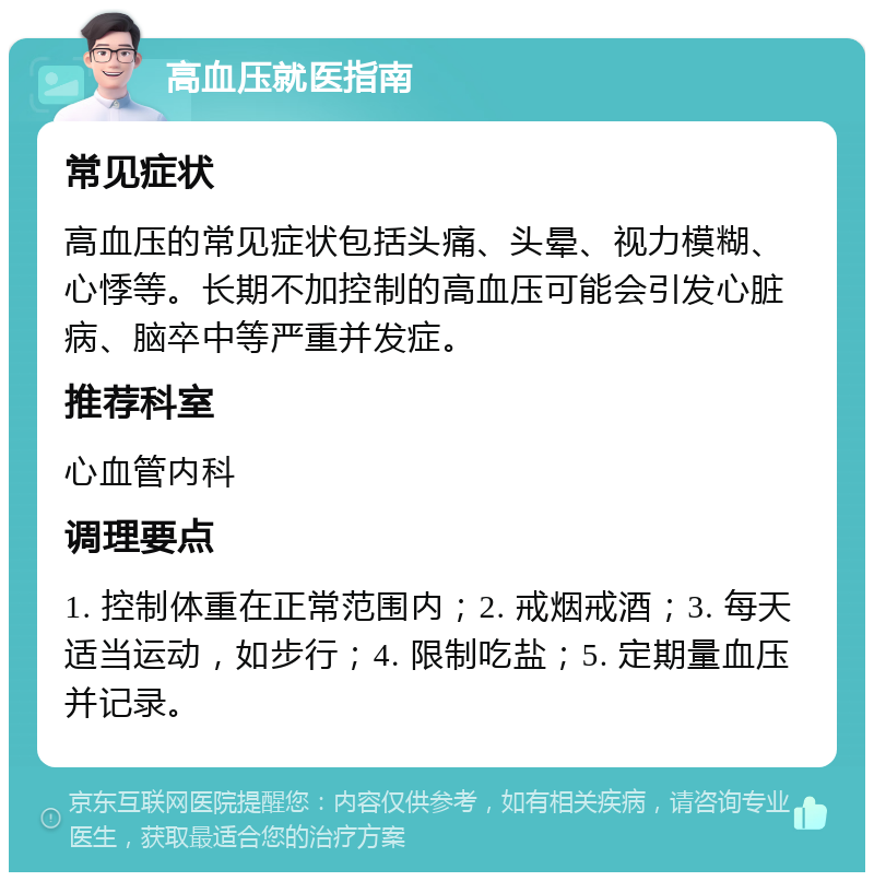 高血压就医指南 常见症状 高血压的常见症状包括头痛、头晕、视力模糊、心悸等。长期不加控制的高血压可能会引发心脏病、脑卒中等严重并发症。 推荐科室 心血管内科 调理要点 1. 控制体重在正常范围内；2. 戒烟戒酒；3. 每天适当运动，如步行；4. 限制吃盐；5. 定期量血压并记录。