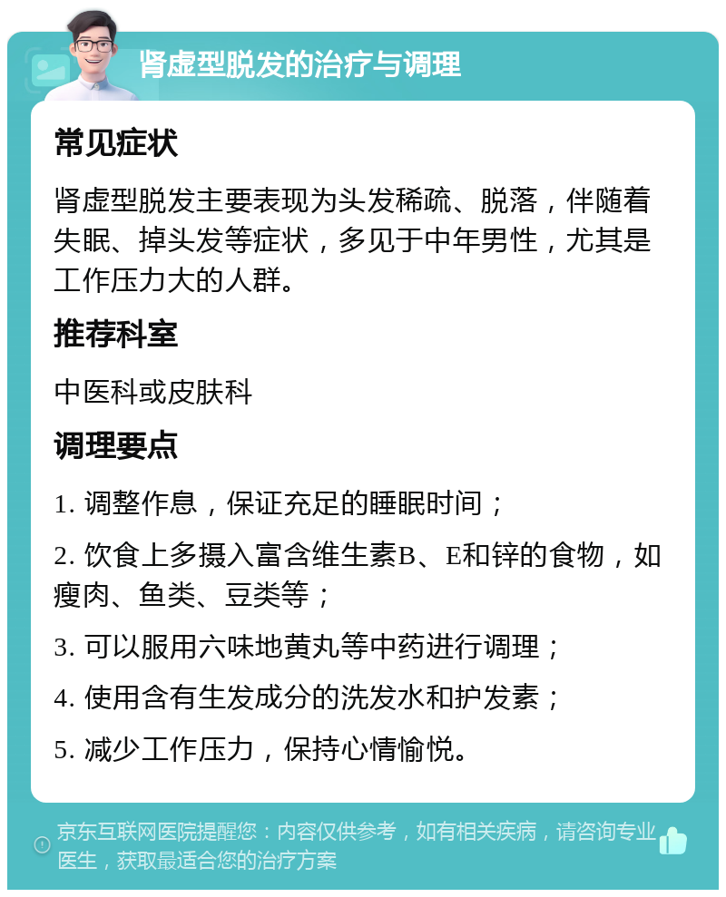 肾虚型脱发的治疗与调理 常见症状 肾虚型脱发主要表现为头发稀疏、脱落，伴随着失眠、掉头发等症状，多见于中年男性，尤其是工作压力大的人群。 推荐科室 中医科或皮肤科 调理要点 1. 调整作息，保证充足的睡眠时间； 2. 饮食上多摄入富含维生素B、E和锌的食物，如瘦肉、鱼类、豆类等； 3. 可以服用六味地黄丸等中药进行调理； 4. 使用含有生发成分的洗发水和护发素； 5. 减少工作压力，保持心情愉悦。