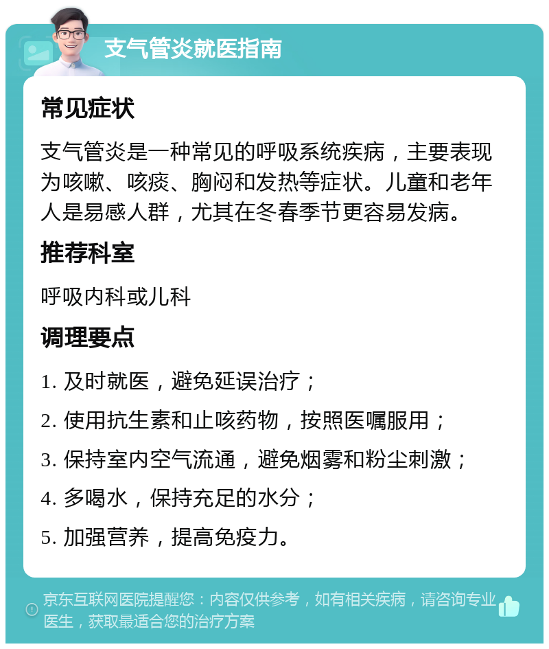 支气管炎就医指南 常见症状 支气管炎是一种常见的呼吸系统疾病，主要表现为咳嗽、咳痰、胸闷和发热等症状。儿童和老年人是易感人群，尤其在冬春季节更容易发病。 推荐科室 呼吸内科或儿科 调理要点 1. 及时就医，避免延误治疗； 2. 使用抗生素和止咳药物，按照医嘱服用； 3. 保持室内空气流通，避免烟雾和粉尘刺激； 4. 多喝水，保持充足的水分； 5. 加强营养，提高免疫力。