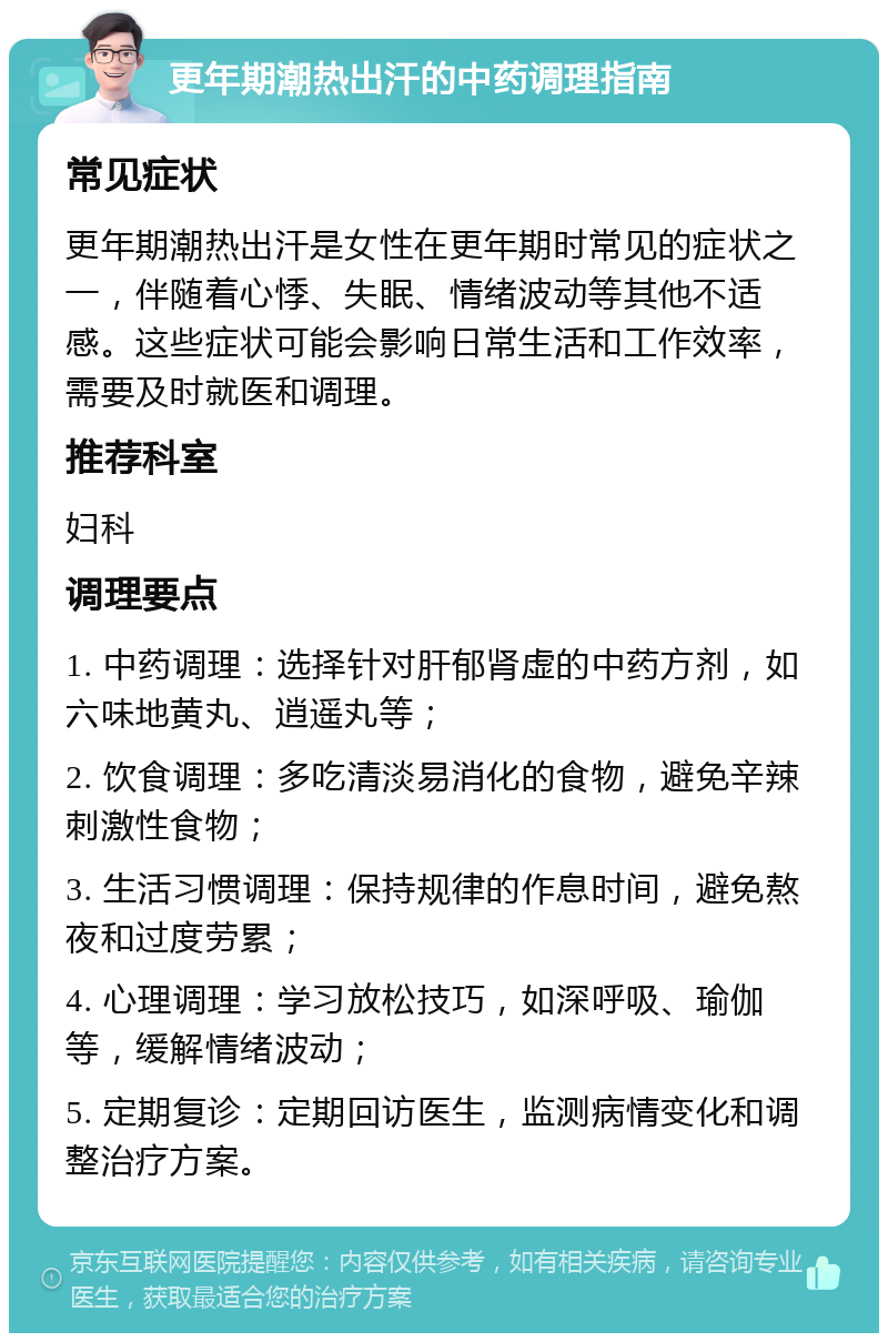 更年期潮热出汗的中药调理指南 常见症状 更年期潮热出汗是女性在更年期时常见的症状之一，伴随着心悸、失眠、情绪波动等其他不适感。这些症状可能会影响日常生活和工作效率，需要及时就医和调理。 推荐科室 妇科 调理要点 1. 中药调理：选择针对肝郁肾虚的中药方剂，如六味地黄丸、逍遥丸等； 2. 饮食调理：多吃清淡易消化的食物，避免辛辣刺激性食物； 3. 生活习惯调理：保持规律的作息时间，避免熬夜和过度劳累； 4. 心理调理：学习放松技巧，如深呼吸、瑜伽等，缓解情绪波动； 5. 定期复诊：定期回访医生，监测病情变化和调整治疗方案。