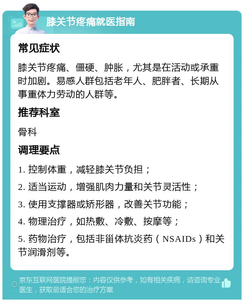 膝关节疼痛就医指南 常见症状 膝关节疼痛、僵硬、肿胀，尤其是在活动或承重时加剧。易感人群包括老年人、肥胖者、长期从事重体力劳动的人群等。 推荐科室 骨科 调理要点 1. 控制体重，减轻膝关节负担； 2. 适当运动，增强肌肉力量和关节灵活性； 3. 使用支撑器或矫形器，改善关节功能； 4. 物理治疗，如热敷、冷敷、按摩等； 5. 药物治疗，包括非甾体抗炎药（NSAIDs）和关节润滑剂等。