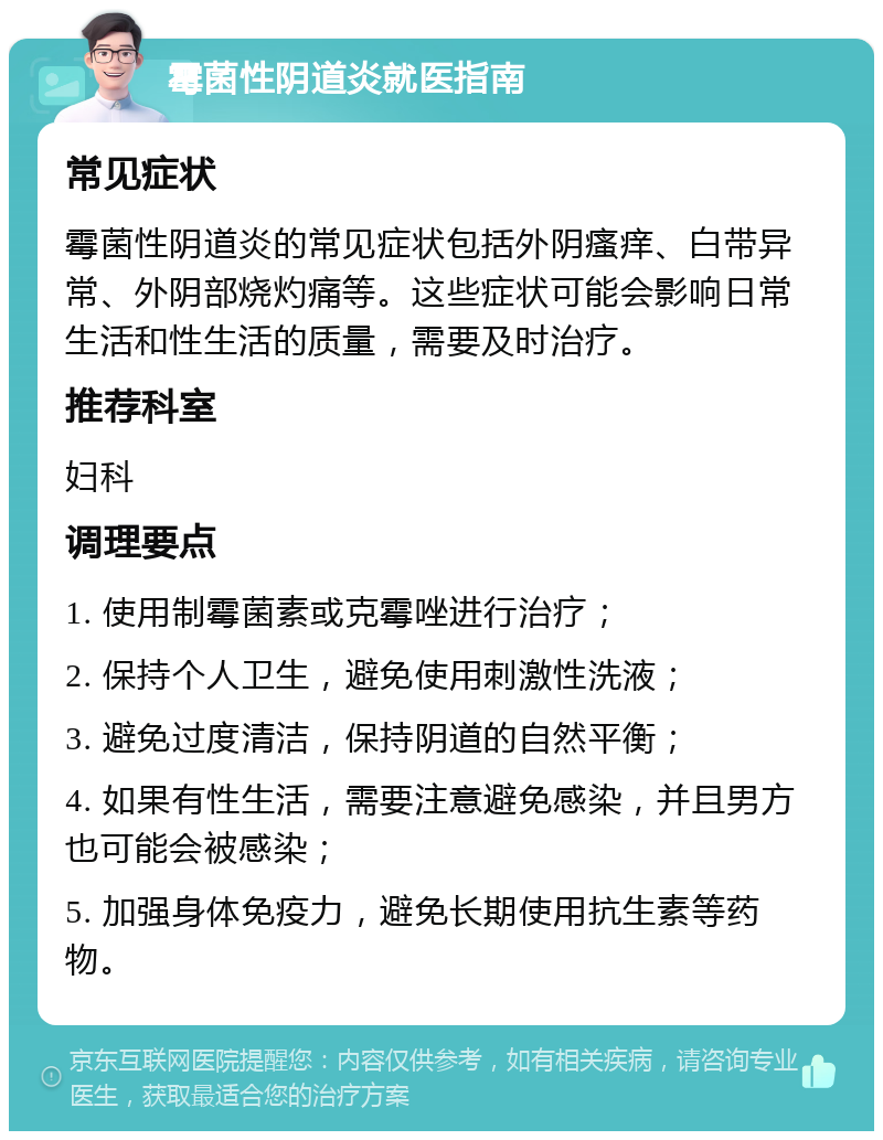 霉菌性阴道炎就医指南 常见症状 霉菌性阴道炎的常见症状包括外阴瘙痒、白带异常、外阴部烧灼痛等。这些症状可能会影响日常生活和性生活的质量，需要及时治疗。 推荐科室 妇科 调理要点 1. 使用制霉菌素或克霉唑进行治疗； 2. 保持个人卫生，避免使用刺激性洗液； 3. 避免过度清洁，保持阴道的自然平衡； 4. 如果有性生活，需要注意避免感染，并且男方也可能会被感染； 5. 加强身体免疫力，避免长期使用抗生素等药物。