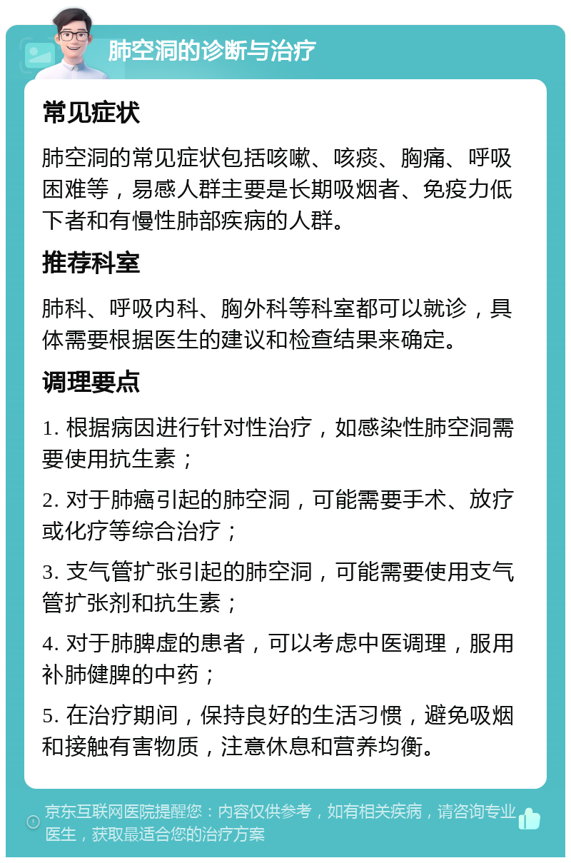 肺空洞的诊断与治疗 常见症状 肺空洞的常见症状包括咳嗽、咳痰、胸痛、呼吸困难等，易感人群主要是长期吸烟者、免疫力低下者和有慢性肺部疾病的人群。 推荐科室 肺科、呼吸内科、胸外科等科室都可以就诊，具体需要根据医生的建议和检查结果来确定。 调理要点 1. 根据病因进行针对性治疗，如感染性肺空洞需要使用抗生素； 2. 对于肺癌引起的肺空洞，可能需要手术、放疗或化疗等综合治疗； 3. 支气管扩张引起的肺空洞，可能需要使用支气管扩张剂和抗生素； 4. 对于肺脾虚的患者，可以考虑中医调理，服用补肺健脾的中药； 5. 在治疗期间，保持良好的生活习惯，避免吸烟和接触有害物质，注意休息和营养均衡。