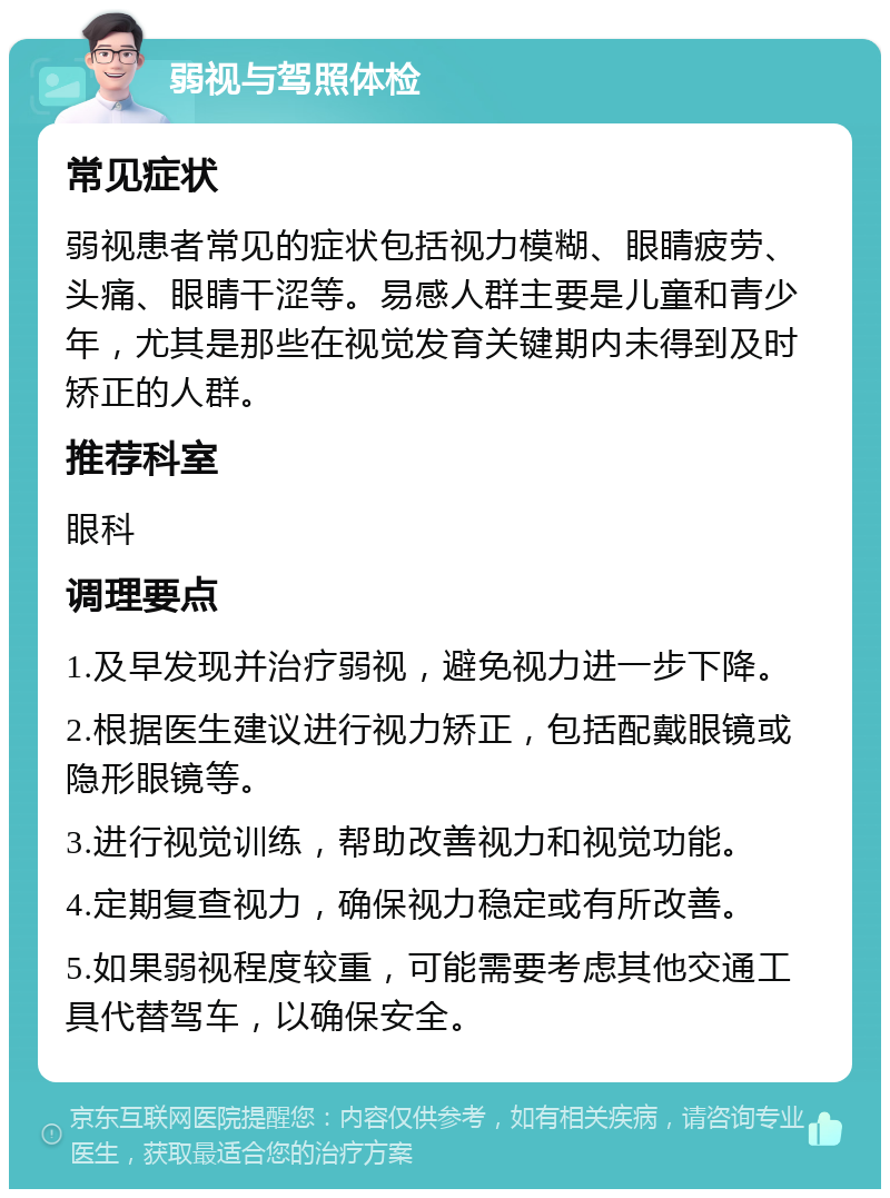 弱视与驾照体检 常见症状 弱视患者常见的症状包括视力模糊、眼睛疲劳、头痛、眼睛干涩等。易感人群主要是儿童和青少年，尤其是那些在视觉发育关键期内未得到及时矫正的人群。 推荐科室 眼科 调理要点 1.及早发现并治疗弱视，避免视力进一步下降。 2.根据医生建议进行视力矫正，包括配戴眼镜或隐形眼镜等。 3.进行视觉训练，帮助改善视力和视觉功能。 4.定期复查视力，确保视力稳定或有所改善。 5.如果弱视程度较重，可能需要考虑其他交通工具代替驾车，以确保安全。