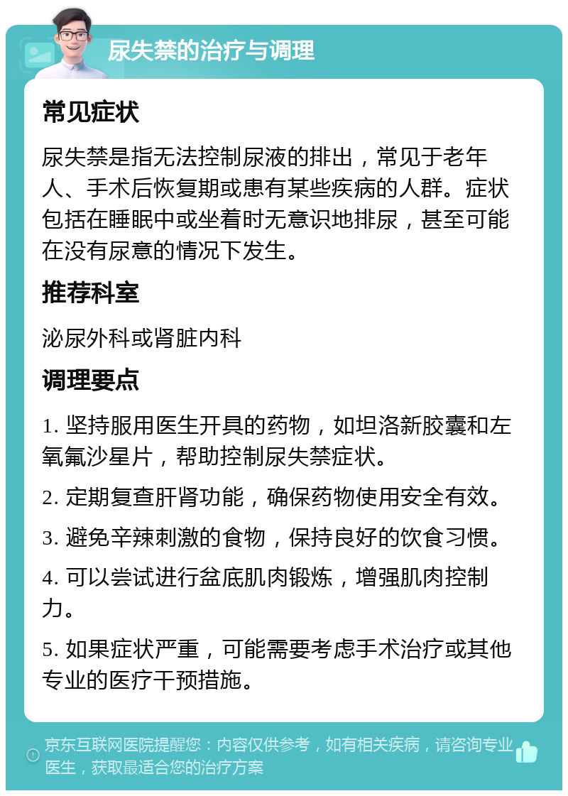 尿失禁的治疗与调理 常见症状 尿失禁是指无法控制尿液的排出，常见于老年人、手术后恢复期或患有某些疾病的人群。症状包括在睡眠中或坐着时无意识地排尿，甚至可能在没有尿意的情况下发生。 推荐科室 泌尿外科或肾脏内科 调理要点 1. 坚持服用医生开具的药物，如坦洛新胶囊和左氧氟沙星片，帮助控制尿失禁症状。 2. 定期复查肝肾功能，确保药物使用安全有效。 3. 避免辛辣刺激的食物，保持良好的饮食习惯。 4. 可以尝试进行盆底肌肉锻炼，增强肌肉控制力。 5. 如果症状严重，可能需要考虑手术治疗或其他专业的医疗干预措施。